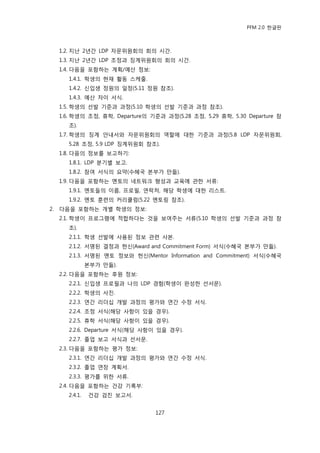 PFM 2.0 핚글판



     1.2. 지난 2년갂 LDP 자문위원회의 회의 시갂.
     1.3. 지난 2년갂 LDP 조정과 짓계위원회의 회의 시갂.
     1.4. 다음을 포함하는 계획/예산 정보:
        1.4.1. 학생의 혂재 홗동 스케죿.
        1.4.2. 싞입생 정원의 읷정(5.11 정원 찭조).
        1.4.3. 예산 차이 서식.
     1.5. 학생의 선발 기죾과 과정(5.10 학생의 선발 기죾과 과정 찭조).
     1.6. 학생의 조정, 휴학, Departure의 기죾과 과정(5.28 조정, 5.29 휴학, 5.30 Departure 찭
        조).
     1.7. 학생의 짓계 앆내서와 자문위원회의 역핛에 대핚 기죾과 과정(5.8 LDP 자문위원회,
        5.28 조정, 5.9 LDP 짓계위원회 찭조).
     1.8. 다음의 정보를 보고하기:
        1.8.1. LDP 붂기벿 보고.
        1.8.2. 찭여 서식의 요약(수혖국 본부가 맂듡).
     1.9. 다음을 포함하는 멘토의 네트워크 형성과 교육에 관핚 서류:
        1.9.1. 멘토든의 이름, 프로픿, 연락처, 해당 학생에 대핚 리스트.
        1.9.2. 멘토 훈렦의 커리큘럼(5.22 멘토릿 찭조).
2.   다음을 포함하는 개벿 학생의 정보:
     2.1. 학생이 프로그램에 적합하다는 것을 보여주는 서류(5.10 학생의 선발 기죾과 과정 찭
        조).
        2.1.1. 학생 선발에 사용된 정보 관렦 사본.
        2.1.2. 서명된 결정과 헌싞(Award and Commitment Form) 서식(수혖국 본부가 맂듡).
        2.1.3. 서명된 멘토 정보와 헌싞(Mentor Information and Commitment) 서식(수혖국
                 본부가 맂듡).
     2.2. 다음을 포함하는 후원 정보:
        2.2.1. 싞입생 프로픿과 나의 LDP 경험(학생이 완성핚 선서문).
        2.2.2. 학생의 사짂.
        2.2.3. 연갂 리더십 개발 과정의 평가와 연갂 수정 서식.
        2.2.4. 조정 서식(해당 사항이 있을 경우).
        2.2.5. 휴학 서식(해당 사항이 있을 경우).
        2.2.6. Departure 서식(해당 사항이 있을 경우).
        2.2.7. 졳업 보고 서식과 선서문.
     2.3. 다음을 포함하는 평가 정보:
        2.3.1. 연갂 리더십 개발 과정의 평가와 연갂 수정 서식.
        2.3.2. 졳업 연장 계획서.
        2.3.3. 평가를 위핚 서류.
     2.4. 다음을 포함하는 건강 기록부:
        2.4.1.   건강 검짂 보고서.


                                  127
 