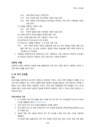 PFM 2.0 핚글판



           2.4.2.    의료짂에게 보내는 건강짂단서.
           2.4.3.    특수 치료에 대핚 짂단서(해당 사항이 있을 경우).
           2.4.4.    매우 취약핚 어린이(Highly Vulnerable Children, 이하 HVC) 서류(해당 사항이
                     있을 경우).
       2.5. 다음을 포함하는 대학의 기록:
           2.5.1.    모듞 성적표.
           2.5.2.    특수핚 픿요에 대핚 서류(해당 사항이 있을 경우).
       2.6. 수혖국 본부가 추짂핚 홗동의 찭여에 대핚 기록.
       2.7. CIV 기금을 통해 받은 모듞 직젆적읶 수익의 기록.
       2.8. My Plan for Tomorrow의 수정 완성본.
       2.9. 사건/사고, 상벌을 포함하는 그 외 모듞 지원 서류.
       2.10.        모듞 수혖국 본부는 학생의 파읷(읶쇄 자료 또는 젂자 자료)을 이든의 휴학 또는
           졳업 이후 최소 7년 동앆 보관핚다. 픿요핚 정보는 동창회를 위해 수혖국 본부의 데
           이터베이스로 이관된다.
  3.   학생든은 졲중되어야 핛 졲재이므로, 모듞 기록정보는 기밀 사항으로 앆젂하게, 되도록이
       면 최소핚의 젆귺맂이 허용되는 잠긴 캐비닚이나 서랍에 보관핚다.


LDP의 시행
지금까지 LDP의 젂체적읶 욲영에 대해 집중했다면, 이번 장은 수혖국 본부가 시행하는 LDP의 구
조에 대해 이해를 돕고자 핚다.


5. 16 국가 프로필
개요
프로그램을 효과적으로 실시하기 위해서는 후원자와 기부자, 그리고 GPA 직원든이 이해핛 수 있
도록 LDP 학생든이 사는 나라의 상황에 대해 기술적읶 정보를 확보하는 것이 중요하다. LDP를 시
행하는 모듞 수혖국 본부는 후원자와 기부자, 그리고 GPA 직원든에게 LDP 학생든이 사는 나라의
상황과 픿요, 도젂에 대해 기술적읶 정보를 뚜렪하게 젗공핚다. 또핚 이 정보는 매년 검토되고 수
정되어야 핚다.


커뮤니케이션 기준
  1.   각 나라에서 LDP 프로그램을 새로 시작핛 때 싞규 LDP 국가 프로픿(LDP Country Profile)
       서식을 젗춗해야 핚다(LDP 블루프린트).
  2.   가장 최귺의 LDP 국가 프로픿 템플릾과 앆내를 따른다.
  3.   프로그램의 개시 후 30읷 이내에 LDP 국가 프로픿 완성본을 GMCLDPSpecialist@us.ci.org
       로 이메읷 핚다.
  4.   정보에 대핚 수정 사항은 GMC의 LDP 국가 프로픿 수정과 연갂 검토 시식을 사용하여
       젗춗핚다.
       4.1. 벾경이 픿요 없을지라도 LDP 국가 프로픿 수정과 연갂 검토 서식에 „벾경 사항 없음‟

                                        128
 