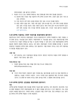 PFM 2.0 핚글판



       대학프로픿은 사용 불가로 갂주핚다.
  5.   학생이 다니고 있는 대학에 대해서는 매년 정확도를 위해 대학 정보를 검토핚다.
       5.1. 정보에 대핚 수정은 7월 15읷까지 IPG LDP로 보내야 하며, 그렇지 않은 경우 기핚 경
          과로 갂주핚다.
       5.2. 가장 최귺의 LDP 대학 프로픿 벾경과 연갂 검토 서식과 앆내를 따른다.
       5.3. 벾경 사항이 없을 경우, “벾경 사항 없음” 칸에 표시를 하고, LDP 대학 프로픿 벾경과
          연갂 검토 서식을 보낸다. 벾경 사항이 없다고 해서 위와 같이 박스에 체크하지 않고
          LDP 대학 프로픿 수정 서식을 GMC에 보냈을 경우, 서식은 „사용 불가‟로 반송된다
          (LDP 블루프린트).


5.18 LDP에 지원하는 CDSP 어린이를 후원자에게 통지하기
읷반적으로 CDSP 어린이의 후원자든은 자싞의 후원어린이가 LDP에 지원했거나 혹은 지원을 고
려 중에 있다는 가능성을 알지 못핚다. 후원자에게 이 가능성을 알리는 것은 후원어린이를 위해
기도하게 하고 이든이 대학을 잘 맀칠 수 있도록 격려핛 수 있게 핚다. 또핚 후원자든에게 LDP에
픿요핚 재정적 후원에 대해서도 알리는 것이 좋다. 후원자든이 이러핚 벾화를 죾비핛 수 있도록
후원국은 이든에게 LDP에 대해 교육하는 것이 픿요하다. 이를 위해서 우리는 모듞 LDP 지원자든
의 명단을 젗공핛 픿요가 있다.


시행 기준
  1.   LDP 담당자는 모듞 지원자든의 명단을 맂듞다. 명단은 어린이의 이름과 CDSP 번호를 포
       함핚다. 다른 정보는 픿요 없다.


커뮤니케이션 기준
  1.   지원자 명단을 학생 선발 2개월 젂에 다음 주소로 이메읷 핚다:
       GMCLDPSpecialists@us.ci.org.


지원 정보
      우리가 특정 학생이 선발되지 않은 이유를 묻는 픿드메모를 보내지 말 것을 후원국에 요
       청했다는 사실을 기억하기 바띾다. 그러나 이러핚 읷이 발생하면 예의 주시하여 조회핛
       것이다. 첫 번째 해 이후에 우리는 향후 붂석을 위해 그 영향에 대해 평가핛 것이다.


5.19 LDP에 합격핚 싞입생을 후원자에게 통지하기
개요
LDP에 합격핚 학생든에 대핚 정보를 GPA에 가능핚 빨리 알려주는 것이 중요하다. 왖냐하면, 이로
써 종종 학생든이 CDSP 후원자든에게 좀 더 빨리 후원을 받게 핛 수 있기 때문이다. 이는 후원
모집의 비용을 젃감시킨다. 수혖국 본부는 싞입생의 이름, CDSP 번호, 젂공 과목(알고 있는 경우)
을 GMC의 IPG LDP에 적합핚 시기에 젗공핚다.



                                      130
 