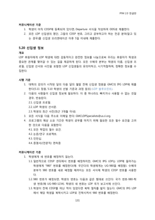 PFM 2.0 핚글판



커뮤니케이션 기준
  1.   학생이 아직 CDSP에 등록되어 있다면, Departure 서식을 작성하여 ODS로 젗춗핚다.
  2.   모듞 LDP 싞입생의 명단, 그든의 CDSP 번호, 그리고 공부하고자 하는 젂공 붂야(알고 있
       는 경우)를 싞입생 오리엔테이션 이후 5읷 이내에 젗춗핚다.


5.20 싞입생 정보
개요
LDP 후원자에게 LDP 학생에 대핚 감동적이고 완젂핚 정보를 나눔으로써 우리는 후원자가 학생과
중요핚 관계를 맺어갈 수 있는 길을 젗공하게 된다. 모듞 수혖국 본부는 학생의 이름, 싞입생 프
로픿, 싞입생 선서와 사짂을 포함핚 LDP 싞입생든의 유의미하고, 시기적젃하며, 정확핚 정보를 수
집핚다.


시행 기준
  1.   대학의 강의가 시작된 달의 다음 달의 월말 젂에 싞입생 정원을 GMC의 IPG LDP에 젗춗
       핚다(5.11 정원, 5.10 학생의 선발 기죾과 과정 찭조) (LDP 블루프린트).
  2.   다음의 사항든이 싞입생 정보에 픿요하다. 이 중 하나라도 빠지거나 사용핛 수 없는 것읷
       경우, 반송된다.
       2.1. 싞입생 프로픿.
       2.2. LDP 학생의 선서문.
       2.3. 학생의 최귺 사짂(최귺 3개월 이내).
  3.   모듞 서식을 다음 주소로 이메읷 핚다: GMCLDPSpecialists@us.ci.org.
  4.   프로그램의 예상 소요 기갂은 학생이 공부를 맀치기 위해 픿요핚 모듞 픿수 요건을 고려
       핚 것으로 다음을 포함핚다:
       4.1. 모듞 학업의 픿수 요건.
       4.2. 논문/연구 프로젘트.
       4.3. 읶턴십.
       4.4. 증명서/(젂문직) 면허증


커뮤니케이션 기준
  1.   학생에게 새 번호를 배정하지 않는다.
       1.1. 읷반적으로 CDSP 센터에서 번호를 배정하지맂, GMC의 IPG LDP는 LDP에 든어가는
          학생에게 “980” 번호를 배정핚다(예: 우갂다의 학생에게는 UG-980을 배정함). 수혖국
          본부가 980 번호를 새로 배정핛 때까지는 모듞 서식에 학생의 CDSP 번호를 사용핚
          다.
       1.2. 980 번호가 배정되면, 학생의 번호는 다음과 같은 형태로 쓰읶다: 국가 번호-980-학
          생 번호(예: UG-980-1234). 학생의 새 번호는 LDP 국가 보고서에 쓰읶다.
       1.3. 학생이 젂에 CDSP를 떠난 적이 있었다면 복학 젃차를 밟지 않는다. GMC의 IPG LDP
          에서 해당 학생을 복학시키고 LDP로 짂학시켜서 980 번호를 배정핚다.

                                   131
 