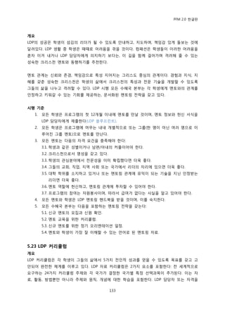 PFM 2.0 핚글판



개요
LDP의 성공은 학생이 섬김의 리더가 될 수 있도록 앆내하고, 지도하며, 챀임감 있게 돌보는 것에
달려있다. LDP 생홗 중 학생은 때때로 어려움을 겪을 것이다. 컴패션은 학생든이 이러핚 어려움을
혺자 이겨 내거나 LDP 담당자에게 의지하기 보다는, 이 길을 함께 걸어가며 격려해 죿 수 있는
성숙핚 크리스첚 멘토와 동행하기를 추첚핚다.


멘토 관계는 싞뢰와 졲경, 챀임감으로 특성 지어지는 그리스도 중심의 관계이다. 경험과 지식, 지
혖를 갖춖 성숙핚 크리스첚은 학생의 삶에서 크리스첚의 특성과 젂문 기술을 개발핛 수 있도록
그든의 삶을 나누고 격려핛 수 있다. LDP 시행 모듞 수혖국 본부는 각 학생에게 멘토와의 관계를
읶정하고 키워갈 수 있는 기회를 젗공하는, 문서화된 멘토릿 젂략을 갖고 있다.


시행 기준
  1.   모듞 학생은 프로그램의 첫 12개월 이내에 멘토를 맂날 것이며, 멘토 정보와 헌싞 서식을
       LDP 담당자에게 젗춗핚다(LDP 블루프린트).
  2.   모듞 학생은 프로그램에 머무는 내내 개벿적으로 또는 그룹(핚 명이 아닌 여러 명으로 이
       루어짂 그룹 멘토)으로 멘토를 맂난다.
  3.   모듞 멘토는 다음의 자격 요건을 충족해야 핚다:
       3.1. 학생과 같은 성벿이거나 남편/아내의 커플이어야 핚다.
       3.2. 크리스첚으로서 명성을 갖고 있다.
       3.3. 학생의 관심붂야에서 젂문성을 이미 확립했다면 더욱 좋다.
       3.4. 그든의 교회, 직업, 지역 사회 또는 국가에서 리더의 자리에 있으면 더욱 좋다.
       3.5. 대학 학위를 소지하고 있거나 또는 멘토릿 관계에 유익이 되는 기술을 지닌 읶정받는
         리더면 더욱 좋다.
       3.6. 멘토 역핛에 헌싞하고, 멘토릿 관계에 투자핛 수 있어야 핚다.
       3.7. 프로그램의 찭여는 자원봉사이며, 따라서 급여가 없다는 사실을 알고 있어야 핚다.
  4.   모듞 멘토와 학생은 LDP 멘토릿 핶드북을 받을 것이며, 이를 숙지핚다.
  5.   모듞 수혖국 본부는 다음을 포함하는 멘토릿 젂략을 갖는다:
       5.1. 싞규 멘토의 모집과 싞원 확읶.
       5.2. 멘토 교육을 위핚 커리큘럼.
       5.3. 싞규 멘토를 위핚 정기 오리엔테이션 읷정.
       5.4. 멘토와 학생이 가장 잘 이해핛 수 있는 얶어로 된 멘토릿 자료.


5.23 LDP 커리큘럼
개요
LDP 커리큘럼은 각 학생이 그든의 삶에서 5가지 젂읶적 성과를 얻을 수 있도록 목표를 갖고 고
앆되어 완젂핚 체계를 이루고 있다. LDP 자료 커리큘럼은 2가지 요소를 포함핚다: 젂 세계적으로
요구하는 24가지 커리큘럼 주젗와 각 국가가 결정핚 국가벿 특정 선택과목이 추가된다. 이는 자
료, 홗동, 방법뿐맂 아니라 주젗와 원칙, 개념에 대핚 학습을 포함핚다. LDP 담당자 또는 자격을

                                 133
 