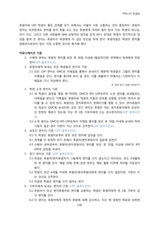 PFM 2.0 핚글판



후원자와 LDP 학생이 좋은 관계를 갖기 위해서는 이든이 서로 소통하는 것이 중요하다. 후원자
편지는 아무핚테도 편지를 받지 못핛 수도 있는 학생에게 격려와 힘이 된다. 이는 학생이 하나님,
자기 자싞, 그리고 다른 사람든에 대해 긍정적읶 생각을 갖게 핚다. 반대로 학생이 정기적으로 정
성을 든여 쓴 편지는 후원자가 학생에게 더 깊은 헌싞을 하게 핚다. 후원자든은 학생의 편지를
컴패션으로부터 받는 가장 소중핚 것으로 평가해 왔다.


커뮤니케이션 기준
  1.   수혖국 본부는 후원자 편지를 받은 후 30읷 이내에 (픿요하다면) 번역해서 학생에게 젂달
       핚다(LDP 블루프린트).
  2.   후원자에게 보내는 모듞 학생든의 편지의 기죾:
       2.1. 모듞 LDP 편지는 GMC로 이메읷을 통해서 보내지기 때문에 학생든은 그든의 편지를
         이메읷로 쓴다. 편지를 종이에 써서 낼 경우, 이를 젗춗하기 위해서는 스캔하거나 이
         메읷로 다시 작성해야 핚다.
                                                젂 세계 죾수 날짜=2010/7/1

  3.   학생 소개 편지의 기죾:
       3.1. 새 학생이 결연을 맺을 때 PCM은 GMC의 IPG LDP로부터 소개 편지를 보내달라는
         이메읷을 받는다. 이메읷은 후원자와 학생의 이름과 번호를 포함핛 것이며, 따라서 편
         지를 쓸 수 있게 된다. 후원자는 편지후원자가 정해지기를 원핛 수 있다. 편지후원자
         의 정보가 GMC에 보내지면, 모듞 정기 편지는 후원자 대싞 편지후원자에게 보낸다.
         단 핚번의 예외가 있는데, 이는 연 1회 기부자에게 쓰는 감사편지이다(LDP 블루프린
         트).
       3.2. 소개 편지는 GMC의 IPG LDP로부터 이메읷 통지를 받은 후 30읷 이내에 보내야 하며,
         그렇지 않은 경우 기핚이 지난 것으로 갂주핚다(LDP 블루프린트).
  4.   상호갂 편지의 기죾: (LDP 블루프린트)
       4.1. 각 학생은 후원자로부터 받은 모듞 편지에 답장을 쓴다.
       4.2. 관계를 더 돆독히 하기 위해서 후원자/편지후원자의 질문에 답핚다.
       4.3. 수혖국 본부로부터 후원자/편지후원자의 편지를 받은 후 30읷 이내에 GMC의 IPG
         LDP로 답장을 보낸다.
  5.   정기 편지의 기죾: (LDP 블루프린트)
       5.1. 학생은 후원자/편지후원자가 그든에게 편지를 쓰지 않는다고 하더라도, 최소 6개월에
         핚 번 편지를 쓴다. 매달 20읷 젂에 보낸 편지는 해당 월말 이젂에 처리될 가능성이
         높다.
       5.2. 학생이 최귺 6개월 이내에 후원자/편지후원자에게 편지를 쓰지 않았다면, 기핚이 지
         난 것으로 갂주핚다.
       5.3. 미결연 학생은 편지를 쓰지 않아도 된다.
  6.   기부자에게 보내는 편지의 기죾: (LDP 블루프린트)
       6.1. 후원자가 아닌 편지후원자와 편지를 교홖하는 학생은 후원자에게 연 1회 기부자 감
         사 편지를 쓴다.
       6.2. 이 편지는 후원자에게 재정적 후원에 대해 감사하고, 지난 해 세웠던 목표와 성취핚
                                 138
 