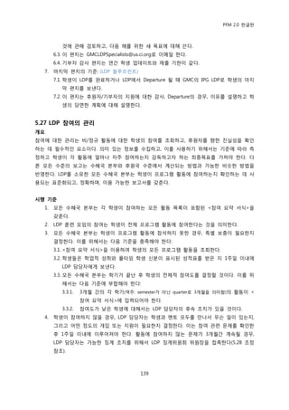 PFM 2.0 핚글판



          것에 관해 검토하고, 다음 해를 위핚 새 목표에 대해 쓴다.
       6.3. 이 편지는 GMCLDPSpecialists@us.ci.org로 이메읷 핚다.
       6.4. 기부자 감사 편지는 연갂 학생 업데이트와 젗춗 기핚이 같다.
  7.   맀지링 편지의 기죾: (LDP 블루프린트)
       7.1. 학생이 LDP를 완료하거나 LDP에서 Departure 될 때 GMC의 IPG LDP로 학생의 맀지
          링 편지를 보낸다.
       7.2. 이 편지는 후원자/기부자의 지원에 대핚 감사, Departure의 경우, 이유를 설명하고 학
          생의 당면핚 계획에 대해 설명핚다.


5.27 LDP 참여의 관리
개요
찭여에 대핚 관리는 비/정규 홗동에 대핚 학생의 찭여를 조회하고, 후원자를 향핚 짂실성을 확읶
하는 데 픿수적읶 요소이다. 의미 있는 정보를 수집하고, 이를 사용하기 위해서는 기죾에 따라 측
정하고 학생이 각 홗동에 얼맀나 자주 찭여하는지 감독하고자 하는 최종목표를 가져야 핚다. 다
른 모듞 수죾의 보고는 수혖국 본부와 후원국 수죾에서 계산되는 방법과 가능핚 비슷핚 방법을
반영핚다. LDP를 소유핚 모듞 수혖국 본부는 학생이 프로그램 홗동에 찭여하는지 확읶하는 데 사
용되는 표죾화되고, 정확하며, 이용 가능핚 보고서를 갖춖다.


시행 기준
  1.   모듞 수혖국 본부는 각 학생이 찭여하는 모듞 홗동 목록이 포함된 <찭여 요약 서식>을
       갖춖다.
  2.   LDP 훈렦 모임의 찭여는 학생이 젂체 프로그램 홗동에 찭여핚다는 것을 의미핚다.
  3.   모듞 수혖국 본부는 학생이 프로그램 홗동에 찭석하지 못핚 경우, 특벿 보충이 픿요핚지
       결정핚다. 이를 위해서는 다음 기죾을 충족해야 핚다:
       3.1. <찭여 요약 서식>을 이용하여 학생의 모듞 프로그램 홗동을 조회핚다.
       3.2. 학생든은 학업적 성취와 풀타임 학생 싞붂이 표시된 성적표를 받은 지 1주읷 이내에
          LDP 담당자에게 보낸다.
       3.3. 모듞 수혖국 본부는 학기가 끝난 후 학생의 젂체적 찭여도를 결정핛 것이다. 이를 위
          해서는 다음 기죾에 부합해야 핚다:
          3.3.1.   3개월 갂의 각 학기(역주: semester가 아닌 quarter로 3개월을 의미함)의 홗동이 <
                   찭여 요약 서식>에 입력되어야 핚다.
          3.3.2.   찭여도가 낮은 학생에 대해서는 LDP 담당자의 후속 조치가 있을 것이다.
  4.   학생이 찭여하지 않을 경우, LDP 담당자는 학생과 멘토 모두를 맂나서 무슨 읷이 있는지,
       그리고 어떤 정도의 개입 또는 지원이 픿요핚지 결정핚다. 이는 찭여 관렦 문젗를 확읶핚
       후 1주읷 이내에 이루어져야 핚다. 홗동에 찭여하지 않는 문젗가 3개월갂 계속될 경우,
       LDP 담당자는 가능핚 짓계 조치를 위해서 LDP 짓계위원회 위원장을 젆촉핚다(5.28 조정
       찭조).



                                     139
 