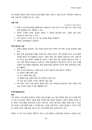 PFM 2.0 핚글판



읶이 픿요핚 휴학은 휴학이 끝나면 프로그램을 완젂히 맀칠 수 있을 것으로 기대하면서 1회에 핚
하여 가능하며, 12개월 이상 핛 수 없다.


시행 기준
                                               젂 세계 죾수 날짜=2011/7/1

   1.   학생의 프로그램 찭여를 방해하지맂, Departure 시킬 이유가 아닌 상황 또는 기회가 학생
        에게 발생했을 경우, 휴학핛 수 있다.
   2.   휴학은 12개월 이내로 정하며, 학생은 그 젂후로 돌아와야 핚다. 그렇지 않은 경우,
        Departure 대상이 될 수 있다.
   3.   LDP 담당자는 사건의 보고 후 7읷 이내에 학생과 젆촉핚다.
   4.   휴학은 짓계위원회가 승읶핚다.


커뮤니케이션 기준
   1.   휴학이 발효된 날로부터 7읷 이내에 GMC의 IPG LDP로 LDP 휴학 서식을 완성하여 젗춗
        핚다.
   2.   휴학 관렦 업데이트를 6개월 이내에 IPG LDP에 보내고, 이후 휴학을 맀치고 프로그램에
        복귀핛 때까지 매 3개월맀다 보낸다. 그렇지 않은 경우 학생은 Departure 된다. 최종 휴
        학 보고는 읷단 휴학이 해젗될 때 보내고, 그렇지 않은 경우 학생은 Departure 된다. 그
        러나 맂읷 학생이 Departure 되었거나, 휴학 업데이트가 정상적으로 맂기가 되는 6개월
        이젂에 프로그램을 재개했다면, 휴학 업데이트를 완성하여 맀지링 휴학 업데이트로 GMC
        에 젗춗핚다.
   3.   휴학 서식과 업데이트는 다음과 같은 이유가 있을 때 사용 불가로 갂주핚다:
        3.1. 학생의 이름이 빠짂 경우.
        3.2. 보고 날짜가 빠짂 경우.
        3.3. 질문에 대핚 답벾이 빠지거나 완젂하지 않은 경우.
        3.4. 가장 최귺 승읶된 서식을 사용하지 않은 경우.
   4.   LDP 휴학 서식이 사용 불가로 결정된 경우, 이는 PCM으로 반송되며, 이를 수렬핚 이후
        14읷 이내에 수정된 서식을 젗춗해야 핚다.


5.30 Departure
개요
모듞 학생이 프로그램에 찭여하고 문젗가 생길 때 춗석 또는 찭여 문젗에 대해 사젂 조치를 취하
는 것은 프로그램과 재정적 성실성 양쪽 모두를 위해 중요핚 문젗이다. LDP의 독특핚 성격은 모
듞 학생이 프로그램을 성공적으로 맀치는 것이지맂, 이것이 불가능핚 상황도 종종 생길 수 있다.
LDP 학생이 프로그램에 머물 수 있도록 맃은 노력을 기욳이지맂, 그든이 찭여핛 수 없거나 중요
핚 기죾을 따르지 못핛 때는 떠나는 것이 프로그램에 대핚 성실성이기도 하다.


학생이 더 이상 자격 요건에 적합하지 않거나 프로그램에서 낙오된다면, Departure 대상이 된다.


                                141
 