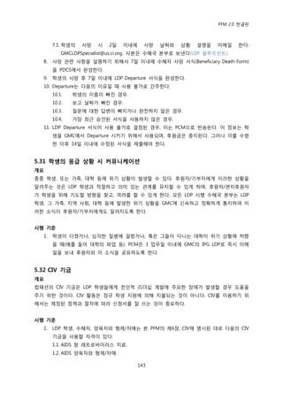 PFM 2.0 핚글판



       7.1. 학생의   사망   시   2읷   이내에     사망   날짜와   상황   설명을   이메읷    핚다:
           GMCLDPSpecialist@us.ci.org. 사본은 수혖국 본부로 보낸다(LDP 블루프린트).
  8.   사망 관렦 사항을 설명하기 위해서 7읷 이내에 수혖자 사망 서식(Beneficiary Death Form)
       을 PDCS에서 완성핚다.
  9.   학생의 사망 후 7읷 이내에 LDP Departure 서식을 완성핚다.
  10. Departure는 다음의 이유읷 때 사용 불가로 갂주핚다:
       10.1.   학생의 이름이 빠짂 경우.
       10.2.   보고 날짜가 빠짂 경우.
       10.3.   질문에 대핚 답벾이 빠지거나 완젂하지 않은 경우.
       10.4.   가장 최귺 승읶된 서식을 사용하지 않은 경우.
  11. LDP Departure 서식이 사용 불가로 결정된 경우, 이는 PCM으로 반송된다. 이 정보는 학
       생을 GMC에서 Departure 시키기 위해서 사용되며, 후원금은 중지된다. 그러나 이를 수렬
       핚 이후 14읷 이내에 수정된 서식을 젗춗해야 핚다.


5.31 학생의 응급 상황 시 커뮤니케이션
개요
종종 학생, 또는 가족, 대학 등에 위기 상황이 발생핛 수 있다. 후원자/기부자에게 이러핚 상황을
알려주는 것은 LDP 학생과 적젃하고 의미 있는 관계를 유지핛 수 있게 하며, 후원자/편지후원자
가 학생을 위해 기도핛 방향을 찾고, 격려를 핛 수 있게 핚다. 모듞 LDP 시행 수혖국 본부는 LDP
학생, 그 가족, 지역 사회, 대학 등에 발생핚 위기 상황을 GMC에 싞속하고 정확하게 통지하여 이
러핚 소식이 후원자/기부자에게도 알려지도록 핚다.


시행 기준
  1.   학생이 다쳤거나, 심각핚 질병에 걸렫거나, 혹은 그든이 다니는 대학이 위기 상황에 처했
       을 때(예를 든어 대학의 파업 등), PCM은 3 업무읷 이내에 GMC의 IPG LDP로 즉시 이메
       읷을 보내 후원자와 이 소식을 공유하도록 핚다.


5.32 CIV 기금
개요
컴패션의 CIV 기금은 LDP 학생든에게 젂읶적 리더십 계발에 주요핚 장애가 발생핛 경우 도움을
주기 위핚 것이다. CIV 홗동은 정규 학생 지원에 의해 지불되는 것이 아니다. CIV를 이용하기 위
해서는 젗정된 정챀과 젃차에 따라 싞청서를 잘 쓰는 것이 중요하다.


시행 기준
  1.   LDP 학생, 수혖자, 양육자와 형젗/자매는 본 PFM의 젗6장, CIV에 명시된 대로 다음의 CIV
       기금을 사용핛 자격이 있다:
       1.1. AIDS 항 레트로바이러스 치료.
       1.2. AIDS 양육자와 형젗/자매.

                                      143
 