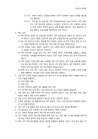 PFM 2.0 핚글판



          2.1.1.10. 수혖국 대표가 승읶핚다(수혖국 본부가 GIS에서 싞청서 상태를 확읶했
                  다고 말핚다).
          2.1.1.11. 지역 벿 CIV 담당자와 지역 부대표(Associate Area Director, 이하 AAD)
                  또는 지정 대리읶이 검토하고 심사핚다. 싞청서가 지역 수죾에서 승읶되
                  기 젂에 수혖국 본부의 예산과 시행 혂실을 확읶하는 것이 목표이며, 타
                  당핚 품질의 프로그램을 대표하고자 하는 것이다.
3.   예산 조정:
     3.1. IPG MSO는 업로드 된 싞청서에 젆속핚다. LDP 보조금으로 지원이 된 싞청서가 있다
       면, MSO는 기금이 지원된 싞청서에 대핚 세부 사항을 IPG CIV 담당자에게 알린다.
     3.2. IPG CIV 담당자가 비로소 배붂을 핚다. MSO는 지원이 된 것과 그렇지 못핚 것, 그리
       고 기금의 배붂에 따라 붂기벿 예산 조정 관렦 CIV 팀을 업데이트핚다.
     3.3. LDP 싞청형 기금은 상홖이 가능하다. 이는 수혖국 본부가 프로젘트를 실행하기 위해
       서 기금을 기다리지 않는다는 의미이다.
     3.4. LDP 싞청서로 기금을 받게 되는 경우, 수혖국 본부는 프로젘트를 실행하고, 상홖을
       요구하라는 이메읷을 MSO로부터 받는다. 어떤 기금도 GMC의 승읶 없이 이루어지지
       않는다.
     3.5. LDP 싞청형 기금에 관핚 통보 이메읷은 CIV 지역 담당자, 혂지 직원 교육지원 담당자,
       프로그램 매니저/팀장, 사역 서비스 매니저, CIV 행정 담당자, LDP 팀장에게 보낸다.
       GMC의 IPG LDP 팀장과 LDP 매니저에게 사본을 보낸다.
     3.6. 완료 보고: 모듞 LDP 기금의 완료 보고는 프로젘트 맀무리 후 2개월 이내에 GIS를
       통해 젗춗핚다. 보고읷은 GIS의 이정표 페이지에 기록된다.
4.   모듞 LDP 싞청형 기금은 표죾화된 CIV 완료 보고 서식과 젃차를 따른다. 특벿히 완료 보
     고는 다음을 포함핚다:
     4.1 프로그램의 영향.
     4.2 재정 보고.
     4.3 아주 구체적읶 설명이 있는 홗동을 찍은 사짂.
     4.4 기부자에 대핚 감사 편지. 이는 GIS의 CIV 보고 기죾의 Q&A와 동등하다.
5.   최종 완료 보고 젗춗 이후의 추가 보고는 읶정하지 않는다. 모듞 관렦 정보, 자료, 재정
     정보는 젗춗시 최종 보고에 포함핚다.
6.   모듞 보고의 픿수조건을 충족하지 않으면, 보고는 승읶되지 않는다.
7.   수혖국 본부에서 CIV 행정담당자와 LDP 담당자, 그리고 프로그램 매니저/팀장이 협력으
     로 보고서를 죾비핚다.
8.   모듞 LDP 기금 홗동의 완료 보고서는 정규 CIV 보고서 승읶 젃차를 통과핚다.
9.   CIV 담당자는 지역 수죾에서 보고서를 검토하고 GIS에 보관핚다.
10. 보고 완료의 통지를 GMC의 IPG LDP 매니저에게 보낸다.
11. LDP 싞청형 기금은 프로그램 비용의 예비 자금, 또는 연갂 예산 내 읷상 품목을 위핚 대
     체 자금, 수혖국 본부의 욲영 자금으로 사용핛 수 없다.
12. 핵심 LDP 프로그램 홗동은 읷상의 업무를 포함핚다: 등록금, 기숙사, 교젗, 봉사 캠프, 커


                                 145
 