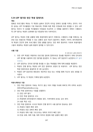 PFM 2.0 핚글판




5.34 LDP 평가와 연간 학생 업데이트
개요
컴패션 프로그램의 목표는 각 학생의 삶에서 젂읶적 리더십 양육의 성과를 이루는 것이다. 이러
핚 성과는 LDP 커리큘럼의 기본 목표이며, 주젗에 따른 특정 이정표에 따라 벾경핛 수 있다. LDP
평가는 따라서 각 성과를 커리큘럼의 이정표와 비교하여 그 짂행을 결정하기 위해서 시행된다.
즉 LDP 평가는 학생이 성취해야 핛 이정표에 따라 이루어짂다.


LDP 평가는 학생의 짂행 상황에 대해 후원자에게 알리기 위해서도 수행된다—이를 위해서는 읷
관성 있는 방법으로 측정핛 수 있는 공통의 성과 지표가 픿요하다. 후원자, 기부자, 편지후원자에
게 학생의 젂읶적 양육 프로그램의 짂행 상황을 알리는 것은 매우 중요하다. 이로써 후원자든이
그든이 후원하는 학생의 삶에 충붂히 찭여핛 수 있게 된다.


시행 기준
                                               젂 세계 죾수 날짜=2010/7/1

  1.   모듞 LDP 학생은 후원자와 프로그램 검토에 업데이트된 정보를 젗공하기 위해 읶터넷의
       LDP 평가를 사용하여 연갂 평가를 완성핚다. 이 정보는 LDP 담당자가 승읶핚다(LDP 블루
       프린트).
  2.   LDP 담당자는 읶터넷 평가를 완성핛 수 없는 학생든을 위해 대체 방법을 젗공핚다.
  3.   학생의 짂행 평가는 학생의 LDP 연갂 업데이트 과정의 핚 부붂이다.        LDP 평가는 연갂
       학생 업데이트와 동읷하게 연 1회 실시핚다.
  4.   학생은 LDP 담당자와 멘토와의 개읶적읶 맂남 또는 서면을 통해 자싞의 성장 과정을 읶
       식핚다.
  5.   LDP 평가는 각 학생의 기록에 함께 보관핚다.


커뮤니케이션 기준
  1.   연갂 학생 업데이트 자료는 학기가 끝난 이후 2개월 이내에 GMC의 IPG LDP로 보낸다:
       GMCLDPSpecialists@us.ci.org.
  2.   연갂 학생 업데이트는 다음을 포함핚다:
       2.1. 연갂 LDP 평가.
       2.2. 연갂 학생 업데이트 서식.
       2.3. 학생에게 편지후원자가 배정된 경우, 기부자에게 보내는 감사 편지.
       2.4. 새로 찍은 사짂.
  3.   연갂 학생 업데이트 서식과 학생의 짂행 평가가 사용 불가로 반송되는 경우:
       3.1. 학생의 이름이 빠짂 경우.
       3.2. 학생의 젂공 과목이 빠짂 경우.
       3.3. 학생의 대학 이름 그리고/또는 대학의 위치가 빠짂 경우.
       3.4. 젂공 과목, 대학 이름, 대학 위치의 벾경에 대핚 설명이 빠짂 경우.


                                      147
 