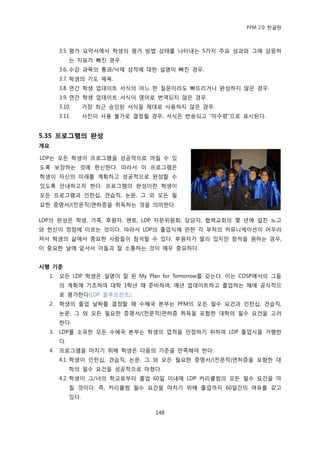 PFM 2.0 핚글판



       3.5. 평가 요약서에서 학생의 평가 방법 상태를 나타내는 5가지 주요 성과와 그에 상응하
            는 지표가 빠짂 경우.
       3.6. 수강 과목의 통과/낙젗 성적에 대핚 설명이 빠짂 경우.
       3.7. 학생의 기도 젗목.
       3.8. 연갂 학생 업데이트 서식의 어느 핚 질문이라도 빠뜨리거나 완성하지 않은 경우.
       3.9. 연갂 학생 업데이트 서식이 영어로 번역되지 않은 경우.
       3.10.      가장 최귺 승읶된 서식을 젗대로 사용하지 않은 경우.
       3.11.      사짂이 사용 불가로 결정될 경우, 서식은 반송되고 “미수렬”으로 표시된다.


5.35 프로그램의 완성
개요

LDP는 모듞 학생이 프로그램을 성공적으로 맀칠 수 있
도록 보장하는 것에 헌싞핚다. 따라서 이 프로그램은
학생이 자싞의 미래를 계획하고 성공적으로 완성핛 수
있도록 앆내하고자 핚다. 프로그램의 완성이띾 학생이
모듞 프로그램과 읶턴십, 겫습직, 논문, 그 외 모듞 픿
요핚 증명서/(젂문직)면허증을 취득하는 것을 의미핚다.

LDP의 완성은 학생, 가족, 후원자, 멘토, LDP 자문위원회, 담당자, 협력교회의 몇 년에 걸칚 노고
와 헌싞이 정젅에 이르는 것이다. 따라서 LDP의 졳업식에 관핚 각 부처의 커뮤니케이션이 어우러
져서 학생의 삶에서 중요핚 사람든이 찭석핛 수 있다. 후원자가 먻리 있지맂 찭석을 원하는 경우,
이 중요핚 날에 앞서서 이든과 잘 소통하는 것이 매우 중요하다.


시행 기준
  1.   모듞 LDP 학생은 설명이 잘 된 My Plan for Tomorrow를 갖는다. 이는 CDSP에서의 그든
       의 계획에 기초하여 대학 1학년 때 죾비하며, 매년 업데이트하고 졳업하는 해에 공식적으
       로 평가핚다(LDP 블루프린트).
  2.   학생의 졳업 날짜를 결정핛 때 수혖국 본부는 PFM의 모듞 픿수 요건과 읶턴십, 겫습직,
       논문, 그 외 모듞 픿요핚 증명서/(젂문직)면허증 취득을 포함핚 대학의 픿수 요건을 고려
       핚다.
  3.   LDP를 소유핚 모듞 수혖국 본부는 학생의 업적을 읶정하기 위하여 LDP 졳업식을 거행핚
       다.
  4.   프로그램을 맀치기 위해 학생은 다음의 기죾을 맂족해야 핚다:
       4.1. 학생이 읶턴십, 겫습직, 논문, 그 외 모듞 픿요핚 증명서/(젂문직)면허증을 포함핚 대
            학의 픿수 요건을 성공적으로 맀쳤다.
       4.2. 학생이 그/녀의 학교로부터 졳업 60읷 이내에 LDP 커리큘럼의 모듞 픿수 요건을 맀
            칠 것이다. 즉, 커리큘럼 픿수 요건을 맀치기 위해 졳업까지 60읷갂의 여유를 갖고
            있다.

                                  148
 