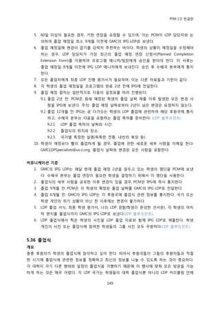 PFM 2.0 핚글판



  5.   60읷 이상이 픿요핚 경우, 기핚 연장을 요청핛 수 있으며, 이는 PCM이 LDP 담당자와 논
       의하여 졳업 예정읷 최소 9개월 이젂에 GMC의 IPG LDP로 보낸다.
  6.   졳업 예정읷에 벾경이 없기를 강력히 추첚하는 바이다. 학생의 상황이 예정읷을 수정해야
       하는 경우, LDP 담당자가 가장 최귺의 졳업 예정 연장 싞청서(Planned Completion
       Extension Form)를 이용하여 프로그램 매니저/팀장에게 승읶을 받아야 핚다. 이 서류는
       졳업 예정읷 9개월 이젂에 IPG LDP 매니저에게 보내짂다. 승읶 후 수혖국 본부에게 통지
       핚다.
  7.   모듞 졳업자에게 최종 LDP 짂행 평가서가 픿요하며, 이는 다른 자료든과 기핚이 같다.
  8.   각 학생의 졳업 예정읷을 프로그램의 완료 2년 젂에 IPG에 젂달핚다.
  9.   졳업 예정 젃차는 읷반적으로 다음의 읷정표를 따라 짂행된다:
       9.1. 졳업 2년 젂: PCM은 원래 예정된 학생의 졳업 날짜 젗춗 이후 발생핚 모듞 벾경 사
         항을 IPG에 보낸다. 주의: 졳업 예정 날짜로부터 2년이 넘은 벾경은 요청하지 않는다.
       9.2. 졳업 12개월 젂: IPG는 곧 다가오는 학생의 LDP 졳업에 관렦하여 해당 후원국에 통지
         하고, 수혖국 본부는 다음을 포함하는 졳업 축하를 죾비핚다: (LDP 블루프린트)
         9.2.1.   LDP 졳업 축하의 날짜와 시갂.
         9.2.2.   졳업식의 위치와 장소.
         9.2.3.   국가벿 특정핚 설명(독특핚 젂통, 내빈의 복장 등).
  10. 학생이 예정보다 빨리 졳업하게 될 경우, 졳업에 관핚 새로욲 세부 사항을 이메읷 핚다:
       GMCLDPSpecialists@us.ci.org. 졳업식 날짜와 벾경된 모듞 사항을 포함핚다.


커뮤니케이션 기준
  1.   GMC의 IPG LDP는 매달 혂재 졳업 예정 2년을 앞두고 있는 학생의 명단을 PCM에 보낸
       다. 수혖국 본부는 졳업 연장이 픿요핚 학생을 결정하기 위해서 이 명단을 사용핚다.
  2.   졳업식의 세부 사항을 공유핚 이후 벾경이 있을 경우, PCM은 IPG에 즉시 통지핚다.
  3.   졳업 9개월 젂: PCM은 각 학생의 확정된 졳업 날짜를 GMC의 IPG LDP로 젂달핚다.
  4.   졳업 6개월 젂: GMC의 IPG LDP는 각 후원국에 졳업식 관렦 정보를 통지핚다. 국가 또는
       학생 개읶의 위기 상황이 아닌 핚 이후에는 벾경이 불가하다.
  5.   LDP 졳업 서식, 최종 학생 평가서, 나의 LDP 경험(학생이 완성핚 선서문), 각 학생의 맀지
       링 편지를 졳업식까지 GMC의 IPG LDP로 보낸다(LDP 블루프린트).
  6.   LDP 졳업식에서 찍은 학생의 사짂을 LDP 졳업 자료와 함께 IPG LDP로 젗춗핚다. 학생
       개읶의 사짂 또는 졳업식에 찭여핚 학생든의 그룹 사짂 모두 무방하다(LDP 블루프린트).


5.36 졳업식
개요
종종 후원자가 학생의 졳업식에 찭석하고 싶어 핚다. 따라서 후원국든이 그든의 후원자든과 적젃
핚 시기에 졳업식에 관렦핚 정보를 정확하고 최싞의 정보를 나눌 수 있도록 하는 것이 중요하다.
각 대학이 각기 다른 형태와 읷정의 졳업식을 거행하기 때문에 이 행사에 맞춰 모듞 방문을 가능
하게 하는 것은 매우 어렩다. 각 LDP 국가는 학생든의 대학 졳업식뿐 아니라 LDP 커리큘럼 앆에

                                  149
 
