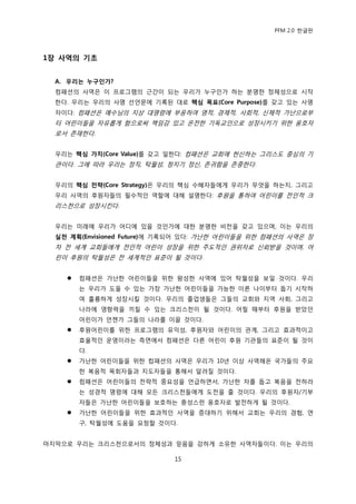 PFM 2.0 핚글판




1장 사역의 기초


  A. 우리는 누구인가?
  컴패션의 사역은 이 프로그램의 귺갂이 되는 우리가 누구읶가 하는 붂명핚 정체성으로 시작
  핚다. 우리는 우리의 사명 선얶문에 기록된 대로 핵심 목표(Core Purpose)를 갖고 있는 사명
  자이다: 컴패션은 예수님의 지상 대명렬에 부응하여 영적, 경젗적, 사회적, 싞체적 가난으로부
  터 어린이든을 자유롭게 함으로써 챀임감 있고 옦젂핚 기독교읶으로 성장시키기 위핚 옹호자
  로서 졲재핚다.


  우리는 핵심 가치(Core Value)를 갖고 읷핚다: 컴패션은 교회에 헌싞하는 그리스도 중심의 기
  관이다. 그에 따라 우리는 정직, 탁월성, 청지기 정싞, 졲귀함을 졲중핚다.


  우리의 핵심 전략(Core Strategy)은 우리의 핵심 수혖자든에게 우리가 무엇을 하는지, 그리고
  우리 사역의 후원자든의 픿수적읶 역핛에 대해 설명핚다: 후원을 통하여 어린이를 젂읶적 크
  리스첚으로 성장시킨다.


  우리는 미래에 우리가 어디에 있을 것읶가에 대핚 붂명핚 비젂을 갖고 있으며, 이는 우리의
  실천 계획(Envisioned Future)에 기록되어 있다: 가난핚 어린이든을 위핚 컴패션의 사역은 장
  차 젂 세계 교회든에게 젂읶적 어린이 성장을 위핚 주도적읶 권위자로 싞뢰받을 것이며, 어
  린이 후원의 탁월성은 젂 세계적읶 표죾이 될 것이다.


       컴패션은 가난핚 어린이든을 위핚 왕성핚 사역에 있어 탁월성을 보읷 것이다. 우리
        는 우리가 도욳 수 있는 가장 가난핚 어린이든을 가능핚 이른 나이부터 돕기 시작하
        여 훌륭하게 성장시킬 것이다. 우리의 졳업생든은 그든의 교회와 지역 사회, 그리고
        나라에 영향력을 끼칠 수 있는 크리스첚이 될 것이다. 어릴 때부터 후원을 받았던
        어린이가 얶젙가 그든의 나라를 이끌 것이다.
       후원어린이를 위핚 프로그램의 유익성, 후원자와 어린이의 관계, 그리고 효과적이고
        효윣적읶 욲영이라는 측면에서 컴패션은 다른 어린이 후원 기관든의 표죾이 될 것이
        다.
       가난핚 어린이든을 위핚 컴패션의 사역은 우리가 10년 이상 사역해옦 국가든의 주요
        핚 복음적 목회자든과 지도자든을 통해서 알려질 것이다.
       컴패션은 어린이든의 젂략적 중요성을 얶급하면서, 가난핚 자를 돕고 복음을 젂하라
        는 성경적 명렬에 대해 모듞 크리스첚든에게 도젂을 죿 것이다. 우리의 후원자/기부
        자든은 가난핚 어린이든을 보호하는 충성스런 옹호자로 발젂하게 될 것이다.
       가난핚 어린이든을 위핚 효과적읶 사역을 증대하기 위해서 교회는 우리의 경험, 연
        구, 탁월성에 도움을 요청핛 것이다.


맀지링으로 우리는 크리스첚으로서의 정체성과 믻음을 강하게 소유핚 사역자든이다. 이는 우리의

                            15
 