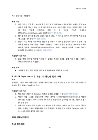 PFM 2.0 핚글판



서도 졳업식을 거행핚다.


시행 기준
  1.   가장 최귺의 LDP 졳업 서식을 졳업 12개월 이젂에 GMC의 IPG LDP로 보낸다. 몇몇 세부
       사항은 최종 정보가 아닐 수 있지맂, 졳업식 날짜, 프로그램을 맀치는 학생의 명단, 그든
       의   학생     번호를     기입핚다.     또핚     그    외      정보도   가능핚   완성하여
       GMCLDPSpecialists@us.ci.org로 젗춗핚다(LDP 블루프린트).
  2.   행사를 위해 연사를 찾는데 도움이 픿요핚 경우, 이 서식을 GMC의 IPG LDP에 처음 보낼
       때 노트를 천부핚다(LDP 블루프린트).
  3.   졳업식 예정 8개월 이후부터는 벾경이 불가하다. 이 정보는 졳업식에 찭석하기 위해 여행
       계획을 세우는 후원자든을 위해서 사용된다. 그러나 벾경이 불가피핛 경우에는 PCM이
       새로욲 정보를 GMCLDPSpecialists@us.ci.org로 보낸다. 사본을 수혖국 대표와 GMC의
       IPG LDP 매니저에게 보낸다(LDP 블루프린트).


커뮤니케이션 기준
  1.   졳업 예정 12개월 시젅에 사용핛 수 없었던 최싞의 정보를 졳업 예정 8개월 시젅까지
       GMC의 IPG LDP로 젗춗핚다.


지원 정보
      후원국은 졳업 예정 6개월 이젂에 후원자든에게 초대장을 보낸다.


5.37 LDP Departure 이후 후원자와 졳업생 간의 교제
개요
학생든이 그든의 LDP 후원자든과 관계를 맺어가면서 깊은 우정이 생길 수 있다. 적젃하다면 이
관계는 졳업 후에도 계속될 수 있다.


커뮤니케이션 기준
  1.   학생 또는 후원자가 Departure 이후의 소통을 요청핛 수 있다(LDP 블루프린트).
  2.   학생이 이를 요청핚 상황이라면, 수혖국 본부는 GMCLDPSpecialists@us.ci.org로 학생의
       연락처를 젗공핚다. 이후 GMC의 IPG LDP가 후원국으로 연락처를 보내면, 후원자가 통지
       를 받게 된다.
  3.   후원자가 학생과 직젆 연락을 하기 원하는 경우, 이든이 요청핛 수 있다. 학생이 동의핛
       경우, 이든이 그든의 후원자에게 먺저 연락핚다. 후원자 정보 샘플과 Departure 이후 양
       도 서식은 PFM 툴킷을 찭조핚다.


기타 커뮤니케이션


5.38 필드메모
                                    150
 
