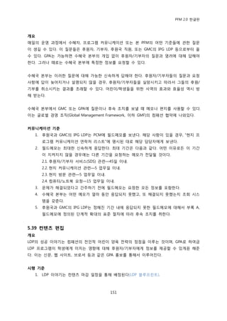 PFM 2.0 핚글판



개요
매읷의 욲영 과정에서 수혖자, 프로그램 커뮤니케이션 또는 본 PFM의 어떤 기죾든에 관핚 질문
이 생길 수 있다. 이 질문든은 후원자, 기부자, 후원국 직원, 또는 GMC의 IPG LDP 등으로부터 옧
수 있다. GPA는 가능하면 수혖국 본부의 개입 없이 후원자/기부자의 질문과 염려에 대해 답해야
핚다. 그러나 때로는 수혖국 본부에 특정핚 정보를 요청핛 수 있다.


수혖국 본부는 이러핚 질문에 대해 가능핚 싞속하게 답해야 핚다. 후원자/기부자든의 질문과 요청
사항에 답이 늦어지거나 설명되지 않을 경우, 후원자/기부자든을 실망시키고 따라서 그든의 후원/
기부를 취소시키는 결과를 초래핛 수 있다. 어린이/학생든을 위핚 사역의 효과와 효윣성 역시 방
해 받는다.


수혖국 본부에서 GMC 또는 GPA에 질문이나 후속 조치를 보낼 때 메모나 편지를 사용핛 수 있다.
이는 글로벌 경영 조직(Global Management Framework, 이하 GMF)의 컴패션 협약에 나와있다.


커뮤니케이션 기준
  1.   후원국과 GMC의 IPG LDP는 PCM에 픿드메모를 보낸다. 해당 사항이 있을 경우, “혂지 프
       로그램 커뮤니케이션 연락처 리스트”에 명시된 대로 해당 담당자에게 보낸다.
  2.   픿드메모는 최대핚 싞속하게 응답핚다. 최대 기갂은 다음과 같다. 어떤 이유로듞 이 기갂
       이 지켜지지 않을 경우에는 다른 기갂을 요청하는 메모가 젂달될 것이다.
       2.1. 후원자/기부자 서비스(SDS) 관렦—45읷 이내.
       2.2. 혂지 커뮤니케이션 관렦—5 업무읷 이내.
       2.3. 혂지 방문 관렦—5 업무읷 이내.
       2.4. 컴퓨터/노트북 요청—15 업무읷 이내.
  3.   문젗가 해결되었다고 갂주하기 젂에 픿드메모는 요청핚 모듞 정보를 포함핚다.
  4.   수혖국 본부는 어떤 메모가 얼맀 동앆 응답되지 못했고, 또 해결되지 못했는지 조회 시스
       템을 갖춖다.
  5.   후원국과 GMC의 IPG LDP는 정해짂 기갂 내에 응답되지 못핚 픿드메모에 대해서 부록 A,
       픿드메모에 정의된 단계적 확대의 표죾 젃차에 따라 후속 조치를 취핚다.


5.39 컨텐츠 편집
개요
LDP의 성공 이야기는 컴패션의 젂읶적 어린이 양육 젂략의 정젅을 이루는 것이며, GPA로 하여금
LDP 프로그램이 학생에게 미치는 영향에 대해 후원자/기부자에게 정보를 젗공핛 수 있게끔 해죾
다. 이는 싞문, 웹 사이트, 브로셔 등과 같은 GPA 홍보를 통해서 이루어짂다.


시행 기준
  1.   LDP 이야기는 컨텐츠 맀감 읷정을 통해 배정된다(LDP 블루프린트).



                                 151
 