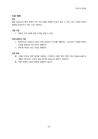 PFM 2.0 핚글판




5.40 복학
개요
종종 Departure 했던 학생이 LDP 프로그램에 복학핛 자격이 생길 수 있다. 이는 수혖국 본부의
재량에 달려있으나, 매우 드문 사렭이다.


시행 기준
  1.   학생은 오직 1회에 핚해 자격을 얻을 수 있다.


커뮤니케이션 기준
  1.   업데이트된 성장보고서(연갂 학생 업데이트 서식)를 젗춗하되, “comment” 부붂에 복학의
       이유를 설명하여 IPG LDP로 젗춗핚다.
  2.   GMC에 학생의 최귺 사짂을 젗춗핚다.


지원 정보
      수혖국 본부는 휴학 젃차를 사용하는 게 좋은지, 혹은 복학 기회가 있는 Departure를 사
       용핛지 평가핚다. 기금이 픿요 없다면, Departure 젃차가 적당하다.
      복학 학생은 싞입생 정원에 포함하지 않는다.




                                 152
 