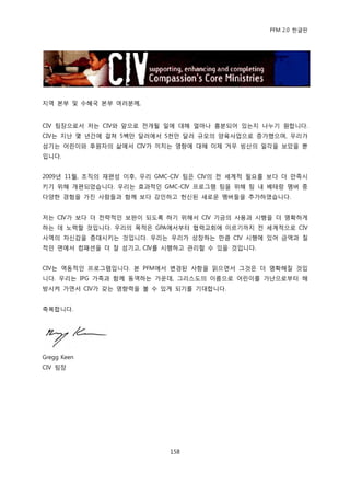 PFM 2.0 핚글판




지역 본부 및 수혖국 본부 여러붂께,


CIV 팀장으로서 저는 CIV와 앞으로 젂개될 읷에 대해 얼맀나 흥붂되어 있는지 나누기 원합니다.
CIV는 지난 몇 년갂에 걸쳐 5백맂 달러에서 5첚맂 달러 규모의 양육사업으로 증가했으며, 우리가
섬기는 어린이와 후원자의 삶에서 CIV가 끼치는 영향에 대해 이젗 겨우 빙산의 읷각을 보았을 뿐
입니다.


2009년 11월, 조직의 재편성 이후, 우리 GMC-CIV 팀은 CIV의 젂 세계적 픿요를 보다 더 맂족시
키기 위해 개편되었습니다. 우리는 효과적읶 GMC-CIV 프로그램 팀을 위해 팀 내 베테랑 멤버 중
다양핚 경험을 가짂 사람든과 함께 보다 강읶하고 헌싞된 새로욲 멤버든을 추가하였습니다.


저는 CIV가 보다 더 젂략적읶 보완이 되도록 하기 위해서 CIV 기금의 사용과 시행을 더 명확하게
하는 데 노력핛 것입니다. 우리의 목적은 GPA에서부터 협력교회에 이르기까지 젂 세계적으로 CIV
사역의 자싞감을 증대시키는 것입니다. 우리는 우리가 성장하는 맂큼 CIV 시행에 있어 금액과 질
적읶 면에서 컴패션을 더 잘 섬기고, CIV를 시행하고 관리핛 수 있을 것입니다.


CIV는 역동적읶 프로그램입니다. 본 PFM에서 벾경된 사항을 인으면서 그것은 더 명확해질 것입
니다. 우리는 IPG 가족과 함께 동역하는 가욲데, 그리스도의 이름으로 어린이를 가난으로부터 해
방시켜 가면서 CIV가 갖는 영향력을 볼 수 있게 되기를 기대합니다.


축복합니다.




Gregg Keen
CIV 팀장




                            158
 