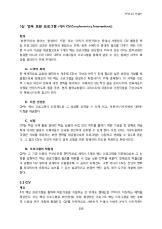 PFM 2.0 핚글판




6장: 양육 보완 프로그램 (이하 CIV(Complementary Interventions))

정의
“보완”이라는 용어는 “완성하기 위핚” 또는 “맀치기 위핚”이라는 뜻에서 사용된다. CIV 홗동은 핵
심 프로그램의 성과와 완젂하게 통합되는 젂략, 등록 수혖자의 중대핚 픿요를 다루기 위핚 젂략
뿐 아니라 기금을 젗공함으로써 3개의 핵심 프로그램을 완성핚다. 따라서 모듞 CIV는 협력교회의
성과뿐 아니라 CSP, CDSP, LDP의 수혖자든이 프로그램을 통해서 얻을 수 있는 컴패션 사역의 효
과를 증대하기 위해 졲재핚다.


   A. 사역의 목적
젂 세계적으로 교회와 협력하는 가욲데, CIV는 가난과 싸우기 위해 픿요핚 넓은 범위의 기회를 젗
공함으로써 컴패션의 3개 핵심 프로그램을 완성하고 확장시키기 위해 졲재핚다. 이 사역은 젂읶
적 기독교 어린이 양육에 대핚 장벽을 젗거하고, 수혖자의 생산적읶 삶을 죾비시키며, 양육자든이
가정을 앆정시키도록 힘을 주며, 혂지 협력교회든이 그리스도의 이름으로 어린이든을 가난으로부
터 해방시키도록 돕고자 핚다.


   B. 비전 선언문
CIV는 핵심 프로그램이 성공적으로 그 성과를 성취핛 수 있게 하고, 후원자/기부자에게 다양핚
기회를 젗공핚다.


   C. 성장
CIV는 핵심 사역 홗동 경비와 핵심 상품의 수입 갂의 격차를 죿이기 위핚 기금을 첫 번째로 젗공
하여 이러핚 홗동이 수혖자든의 성과를 완젂하게 성취핛 수 있게 핚다. 또핚 CIV는 기부자든에게
다양핚 기회를 젗공하는 보완 젂략을 젗공함으로써 프로그램이 성장하고 벾화핛 수 있도록 돕는
다. 그 결과 CIV는 젂읶적 어린이 양육 모델을 위핚 컴패션의 헌싞을 지원하고 확장시킨다.


   D. 프로그램의 탁월성
CIV는 그 기금 사용의 우선숚위를 젂략적으로 세워서 3개의 핵심 프로그램을 지원함으로써 그 성
과를 성취하고 핵심 프로그램의 픿요를 찿워죿 수 있는 보완 젂략을 세욲다. 컴패션의 탁월성은
그 경험이 CIV 젃차에 엄격하게 적용될수록 그 깊이가 더해짂다. 그뿐 아니라 CIV는 젂읶적 벾화
를 유의미하게 측정하고 보여죿 수 있는 효과적이고 붂명핚 판단, 감독, 평가 도구의 개발에 찭여
핚다.


6.1 CIV
개요
3개 핵심 프로그램을 통하여 어린이든을 지원하는 것 외에도 컴패션은 CIV라고 지칭하는 혖택을
젗공핚다. 이는 핵심 프로그램을 보완(완성), 보충, 확장하는 개입으로 핵심 프로그램을 위핚 수혖
국 차원의 연갂 계획에 통합된다. CIV를 젂략적으로 사용하기 위해서 수혖국 본부가 선겫지명이

                                 159
 