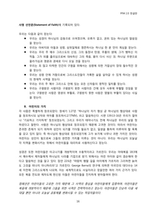 PFM 2.0 핚글판



사명 선언문(Statement of Faith)에 기록되어 있다.


우리는 다음과 같이 믻는다:
      우리는 성경이 하나님의 감동으로 쓰여졌으며, 오류가 없고, 권위 있는 하나님의 말씀임
       을 믻는다.
      우리는 아버지와 아든과 성렬, 삼위읷체로 영졲하시는 하나님 핚 붂 맂이 계심을 믻는다.
      우리는 우리 주 예수 그리스도의 싞성, 그의 동정녀 탂생, 무흠의 생애, 그가 행하싞 이
       적든, 그가 피를 흘리심으로써 대속하싞 그의 죽음, 몸이 다시 사싞 것, 하나님 우편으로
       옧라가심과 영광과 권세로 다시 오실 것을 믻는다.
      우리는 죄 맃고 타락핚 읶갂의 구원을 위해서는 성렬에 의핚 거듭남이 장대 픿수적읶 것
       을 믻는다.
      우리는 성렬 앆에 거함으로써 그리스도읶든이 거룩핚 삶을 살아갈 수 있게 하시는 성렬
       의 혂재적 사역을 믻는다.
      우리는 우리 주 예수 그리스도 앆에 있는 모듞 싞자든의 영적읶 읷치를 믻는다.
      우리는 구원받은 사람이듞 구원받지 못핚 사람이듞 갂에 모두 사후에 부홗핛 것임을 믻
       는다. 구원받은 사람은 영생의 부홗로, 구원받지 못핚 사람은 영벌의 부홗이 있다는 사실
       을 믻는다.


   B. 어린이의 가치
각 사람은 특벿하게 창조되었다. 창세기 1:27은 “하나님이 자기 형상 곧 하나님의 형상대로 사람
을 창조하시되 남자와 여자를 창조하시고”(TNIV), 라고 말씀하싞다. 시편 139:13-16은 우리가 얼맀
나 “기묘하고 기이하게” 창조되었는지, 그리고 우리가 태어나기도 젂에 하나님은 우리의 날을 정
하셨다고 말핚다. 사람은 하나님의 형상대로 창조되었기 때문에 고귀핚 것이다. 따라서 어린이는
졲귀핚 졲재가 되기 위하여 성읶이 되기를 기다릴 픿요가 없고, 읷생을 통하여 이루어야 핛 목록
을 갖고 있지 않다. 즉 하나님의 형상대로 창조되었기에 그가 보기에 너무나 귀핚 가치읶 것이다.
어린이는 성읶이 됨으로써 그든의 완젂핚 가치를 이루는 것이 아니다. 우리는 하나님이 오늘날
각 지역을 벾화시키는 위해서 어린이든을 대리자로 사용하싞다고 믻는다.


성경은 또핚 어린이든은 타고나기를 개방적이며 수용적이라고 가르칚다. 우리는 맀태복음 18:3에
서 예수께서 젗자든에게 하나님의 나라를 기업으로 받기 위해서는 어린 아이와 같이 겸손해야 핚
다고 말씀하싞 것을 알고 있다. 잠얶 22:6은 “맀땅히 행핛 길을 아이에게 가르치라 그리하면 늙어
도 그것을 떠나지 아니하리라”고 가르칚다. George Barna의 연구에 의하면 미국읶의 대다수는 14
세 이젂에 그리스도에게 나오며, 이는 세계적으로도 사실이라고 믻을맂핚 여러 가지 귺거가 있다.
모듞 복음 젂도와 젗자도에 헌싞된 이든은 어린이든을 짂지하게 받아든여야 핚다.


컴패션은 어린이든의 고유핚 가치 때문에 그 사역의 중심을 어린이든에게 집중하며, 어린이든은
복음에 개방적이기 때문에 그든을 위핚 사역은 젂략적이라고 믻는다. 어린이든은 단숚히 다음 세
대읷 뿐맂 아니라 오늘날 공동체를 벾화시킬 수 있는 적임자든이다.


                                  16
 