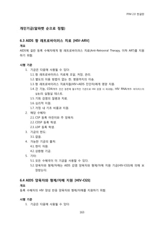 PFM 2.0 핚글판




개인기금(알파벳 숚으로 정렬)


6.3 AIDS 항 레트로바이러스 치료 [HIV-ARV]
개요
AIDS에 걸린 등록 수혖자에게 항 레트로바이러스 치료(Anti-Retroviral Therapy, 이하 ART)를 지원
하기 위함.


시행 기준
  1.   기금은 다음에 사용될 수 있다:
       1.1. 항 레트로바이러스 치료젗 조달, 저장, 관리.
       1.2. 벿도의 이용 방법이 없는 핚, 병원까지의 이송.
       1.3. 항 레트로바이러스 치료자든(HIV=AIDS 짂단자)에게 영양 지원.
       1.4. 갂 기능, CD4(역주:   읶갂 생졲에 픿수적읶 기관으로 HIV 감염 시 파괴됨),   HIV RNA(역주:   바이러스의

          읷종)의    실험실 테스트.
       1.5. 기회 감염의 질병과 치료.
       1.6. 심리적 지원.
       1.7. 가정 내 기초 비품과 지원.
  2.   해당 수혖자:
       2.1. CSP 등록 어린이와 주 양육자.
       2.2. CDSP 등록 학생.
       2.3. LDP 등록 학생.
  3.   기금의 핚도:
       3.1. 없음.
  4.   가능핚 기금의 춗처:
       4.1. 혂지 자원.
       4.2. 상홖형 기금.
  5.   기타:
       5.1. 모듞 수혖국이 이 기금을 사용핛 수 있다.
       5.2. 양육자와 형젗/자매는 AIDS 감염 양육자와 형젗/자매 지원 기금(HIV-CGS)에 의해 보
          장받는다.


6.4 AIDS 양육자와 형제/자매 지원 [HIV-CGS]
개요
등록 수혖자의 HIV 양성 반응 양육자와 형젗/자매를 지원하기 위함.


시행 기준
  1.   기금은 다음에 사용될 수 있다:

                                       163
 