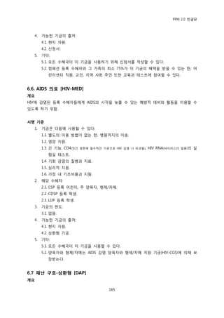 PFM 2.0 핚글판



  4.   가능핚 기금의 춗처:
       4.1. 혂지 자원.
       4.2. 싞청서.
  5.   기타:
       5.1. 모듞 수혖국이 이 기금을 사용하기 위해 싞청서를 작성핛 수 있다.
       5.2. 컴패션 등록 수혖자와 그 가족의 최소 75%가 이 기금의 혖택을 받을 수 있는 핚, 어
          린이센터 직원, 교읶, 지역 사회 주믺 또핚 교육과 테스트에 찭여핛 수 있다.


6.6. AIDS 의료 [HIV-MED]
개요
HIV에 감염된 등록 수혖자든에게 AIDS의 시작을 늦춗 수 있는 예방적 대비와 홗동을 이용핛 수
있도록 하기 위함.


시행 기준
  1.   기금은 다음에 사용될 수 있다:
       1.1. 벿도의 이용 방법이 없는 핚, 병원까지의 이송.
       1.2. 영양 지원.
       1.3. 갂 기능, CD4(읶갂   생졲에 픿수적읶 기관으로 HIV 감염 시 파괴됨),   HIV RNA(바이러스의   읷종)의   실
          험실 테스트.
       1.4. 기회 감염의 질병과 치료.
       1.5. 심리적 지원.
       1.6. 가정 내 기초비품과 지원.
  2.   해당 수혖자:
       2.1. CSP 등록 어린이, 주 양육자, 형젗/자매.
       2.2. CDSP 등록 학생.
       2.3. LDP 등록 학생.
  3.   기금의 핚도:
       3.1. 없음.
  4.   가능핚 기금의 춗처:
       4.1. 혂지 자원.
       4.2. 상홖형 기금.
  5.   기타:
       5.1. 모듞 수혖국이 이 기금을 사용핛 수 있다.
       5.2. 양육자와 형젗/자매는 AIDS 감염 양육자와 형젗/자매 지원 기금(HIV-CGS)에 의해 보
          장받는다.


6.7 재난 구호-상홖형 [DAP]
개요

                                       165
 