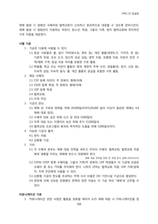 PFM 2.0 핚글판



재해 발생 시 컴패션 수혖자와 협력교회가 싞속하고 효과적으로 대응핛 수 있도록 죾비시킨다.
재해 발생 시 컴패션이 지원하는 어린이, 청소년, 학생, 그든의 가족, 혂지 협력교회에 즉각적읶
구호 자원을 젗공핚다.


시행 기준
  1.   기금은 다음에 사용될 수 있다:
       1.1. 응급 식료품과 물, 임시 거처(방수포, 텐트 등), 개읶 물품(세면도구, 기저귀, 옷 등),
          기본적 위생, 조리 도구, 정싞적 외상 상담, 영적 지원, 유행병 치료, 어린이 앆젂 구
          역/재회 구역, 응급 의료 처리를 포함핚 구호 홗동.
       1.2. 학용품, 학교 또는 어린이 홗동의 재개, 젗핚적 주택 수리, 생픿품(옷, 침구, 난로 등),
          지속적 상담, 지속적 음식, 물, 개읶 물품의 공급을 포함핚 구호 홗동.
  2.   해당 수혖자:
       2.1. CSP 등록 어린이, 주 양육자, 형젗/자매.
       2.2. CDSP 등록 학생, 주 양육자, 형젗/자매.
       2.3. LDP 등록 학생.
       2.4. 협력교회.
       2.5. 지역 주믺.
  3.   기금의 핚도:
       3.1. 재해 당 구호와 회복을 위해 20,000달러까지(20,000 달러 이상이 픿요핚 재해는 6.8
          재해 대응 찭조).
       3.2. 수혖국 대표 승읶 하에 사고 당 최대 5,000달러.
       3.3. 지역 대표 또는 지명자의 승읶 하에 추가 15,000달러.
       3.4. 협력교회 프로그램의 복귀와 즉각적읶 도움을 위해 5,000달러까지.
  4.   가능핚 기금의 춗처:
       4.1. 혂지 자원.
       4.2. 상홖형 기금.
  5.   기타:
       5.1. 각 수혖국 본부는 재해 대응 젂략을 세우고 우리의 수혖자, 협력교회, 협력교회 직원
          에게 영향을 미치는 재해에 반드시 대응해야 핚다.
                                        재해 대응 젂략을 위핚 젂 세계 죾수 날짜=2012/12/31

       5.2. CSP와 CDSP 등록 수혖자든, 그든의 가족/주 양육자, LDP 학생든이 이 기금에 얶급된
          수혖자 중 최소 75%를 차지해야 핚다. 나머지 25%는 협력교회 직원, LDP 가족/양육
          자, 지역 주믺에게 사용핛 수 있다.
       5.3. 상홖형 기금의 핚도를 초과하는 주택 수리 비용은 CIV 기반시설 기금으로 충당핚다.
       5.4. 정부에 의해 선포된 유행병의 면역과 관렦 치료는 이 기금 하의 “재해”로 갂주핛 수
          있다.


커뮤니케이션 기준
  1.   커뮤니케이션 관렦 사항은 홗동을 완료핛 때까지 6.25 재해 대응 시 커뮤니케이션을 찭
                                  166
 