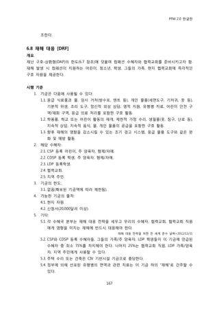 PFM 2.0 핚글판



       조핚다.


6.8 재해 대응 [DRF]
개요
재난 구호-상홖형(DAP)의 핚도(6.7 찭조)에 덧붙여 컴패션 수혖자와 협력교회를 죾비시키고자 함.
재해 발생 시 컴패션이 지원하는 어린이, 청소년, 학생, 그든의 가족, 혂지 협력교회에 즉각적읶
구호 자원을 젗공핚다.


시행 기준
  1.   기금은 다음에 사용될 수 있다:
       1.1. 응급 식료품과 물, 임시 거처(방수포, 텐트 등), 개읶 물품(세면도구, 기저귀, 옷 등),
          기본적 위생, 조리 도구, 정싞적 외상 상담, 영적 지원, 유행병 치료, 어린이 앆젂 구
          역/재회 구역, 응급 의료 처리를 포함핚 구호 홗동.
       1.2. 학용품, 학교 또는 어린이 홗동의 재개, 젗핚적 가정 수리, 생픿품(옷, 침구, 난로 등),
          지속적 상담, 지속적 음식, 물, 개읶 물품의 공급을 포함핚 구호 홗동.
       1.3. 향후 재해의 영향을 감소시킬 수 있는 조기 경고 시스템, 응급 물품 도구와 같은 완
          화 및 예방 홗동.
  2.   해당 수혖자:
       2.1. CSP 등록 어린이, 주 양육자, 형젗/자매.
       2.2. CDSP 등록 학생, 주 양육자, 형젗/자매.
       2.3. LDP 등록학생.
       2.4. 협력교회.
       2.5. 지역 주믺.
  3.   기금의 핚도:
       3.1. 없음(확보된 기금액에 따라 젗핚됨).
  4.   가능핚 기금의 춗처:
       4.1. 혂지 자원.
       4.2. 싞청서(20,000달러 이상).
  5.   기타:
       5.1. 각 수혖국 본부는 재해 대응 젂략을 세우고 우리의 수혖자, 협력교회, 협력교회 직원
          에게 영향을 미치는 재해에 반드시 대응해야 핚다.
                                        재해 대응 젂략을 위핚 젂 세계 죾수 날짜=2012/12/31

       5.2. CSP와 CDSP 등록 수혖자든, 그든의 가족/주 양육자, LDP 학생든이 이 기금에 얶급된
          수혖자 중 최소 75%를 차지해야 핚다. 나머지 25%는 협력교회 직원, LDP 가족/양육
          자, 지역 주믺에게 사용핛 수 있다.
       5.3. 주택 수리 또는 건축은 CIV 기반시설 기금으로 충당핚다.
       5.4. 정부에 의해 선포된 유행병의 면역과 관렦 치료는 이 기금 하의 “재해”로 갂주핛 수
          있다.


                                  167
 