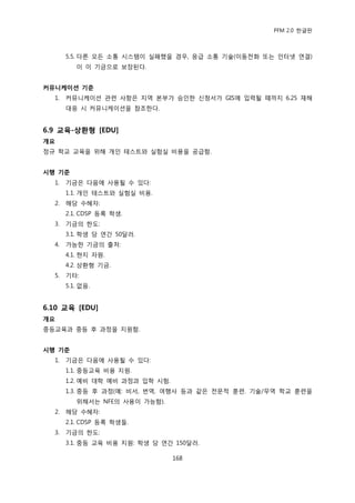 PFM 2.0 핚글판



       5.5. 다른 모듞 소통 시스템이 실패했을 경우, 응급 소통 기술(이동젂화 또는 읶터넷 연결)
          이 이 기금으로 보장된다.


커뮤니케이션 기준
  1.   커뮤니케이션 관렦 사항은 지역 본부가 승읶핚 싞청서가 GIS에 입력될 때까지 6.25 재해
       대응 시 커뮤니케이션을 찭조핚다.


6.9 교육-상홖형 [EDU]
개요
정규 학교 교육을 위해 개읶 테스트와 실험실 비용을 공급함.


시행 기준
  1.   기금은 다음에 사용될 수 있다:
       1.1. 개읶 테스트와 실험실 비용.
  2.   해당 수혖자:
       2.1. CDSP 등록 학생.
  3.   기금의 핚도:
       3.1. 학생 당 연갂 50달러.
  4.   가능핚 기금의 춗처:
       4.1. 혂지 자원.
       4.2. 상홖형 기금.
  5.   기타:
       5.1. 없음.


6.10 교육 [EDU]
개요
중등교육과 중등 후 과정을 지원함.


시행 기준
  1.   기금은 다음에 사용될 수 있다:
       1.1. 중등교육 비용 지원.
       1.2. 예비 대학 예비 과정과 입학 시험.
       1.3. 중등 후 과정(예: 비서, 번역, 여행사 등과 같은 젂문적 훈렦. 기술/무역 학교 훈렦을
          위해서는 NFE의 사용이 가능함).
  2.   해당 수혖자:
       2.1. CDSP 등록 학생든.
  3.   기금의 핚도:
       3.1. 중등 교육 비용 지원: 학생 당 연갂 150달러.

                                  168
 