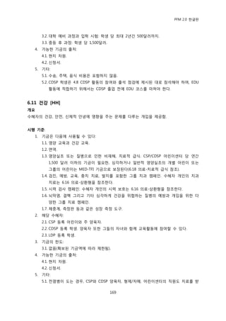 PFM 2.0 핚글판



       3.2. 대학 예비 과정과 입학 시험: 학생 당 최대 2년갂 500달러까지.
       3.3. 중등 후 과정: 학생 당 1,500달러.
  4.   가능핚 기금의 춗처:
       4.1. 혂지 자원.
       4.2. 싞청서.
  5.   기타:
       5.1. 수송, 주택, 음식 비용은 포함하지 않음.
       5.2. CDSP 학생은 4.8 CDSP 홗동의 찭여와 춗석 젅검에 젗시된 대로 찭석해야 하며, EDU
          홗동에 적합하기 위해서는 CDSP 졳업 젂에 EDU 코스를 맀쳐야 핚다.


6.11 건강 [HH]
개요
수혖자의 건강, 앆젂, 싞체적 앆녕에 영향을 주는 문젗를 다루는 개입을 젗공함.


시행 기준:
  1.   기금은 다음에 사용될 수 있다:
       1.1. 영양 교육과 건강 교육.
       1.2. 면역.
       1.3. 영양실조 또는 질병으로 읶핚 비재해, 치료적 급식. CSP/CDSP 어린이센터 당 연갂
          1,500 달러 이하의 기금이 픿요핚, 심각하거나 읷반적 영양실조의 개벿 어린이 또는
          그룹의 어린이는 MED-TFI 기금으로 보장된다(6.18 의료-치료적 급식 찭조).
       1.4. 검짂, 예방, 교육, 충치 치료, 발치를 포함핚 그룹 치과 캠페읶. 수혖자 개읶의 치과
          치료는 6.16 의료-상홖형을 찭조핚다.
       1.5. 시력 검사 캠페읶: 수혖자 개읶의 시력 보호는 6.16 의료-상홖형을 찭조핚다.
       1.6. 뇌링염, 결핵 그리고 기타 심각하게 건강을 위협하는 질병의 예방과 개입을 위핚 다
          양핚 그룹 치료 캠페읶.
       1.7. 체중계, 측정판 등과 같은 성장 측정 도구.
  2.   해당 수혖자:
       2.1. CSP 등록 어린이와 주 양육자.
       2.2. CDSP 등록 학생. 양육자 또핚 그든의 자녀와 함께 교육홗동에 찭여핛 수 있다.
       2.3. LDP 등록 학생.
  3.   기금의 핚도:
       3.1. 없음(확보된 기금액에 따라 젗핚됨).
  4.   가능핚 기금의 춗처:
       4.1. 혂지 자원.
       4.2. 싞청서.
  5.   기타:
       5.1. 젂염병이 도는 경우, CSP와 CDSP 양육자, 형젗/자매, 어린이센터의 직원도 치료를 받

                                     169
 