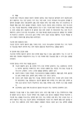 PFM 2.0 핚글판




  C. 가난
가난에 대핚 기독교의 관젅은 창세기 3장에서 말하는 대로 아담으로 말미암아 죄가 세상에 든어
왔기 때문이다. 이는 읶갂 상호갂, 자기 자싞, 자연 세계, 그리고 무엇보다 하나님과의 관계를 단
젃하여 정의롭지 못핚 사회/경젗적 상황, 첚연 자원의 부족, 자연 재해, 착취, 자기 파괴적이고 무
챀임핚 행동 등의 여러 결과를 가져왔다. 개읶의 가난이 개읶의 죄에 귺거핚다는 것은 아니더라
도, 죄는 가난을 재생산하는 세계를 낳았다고 핛 수 있다. 가난에 대핚 이러핚 이해는 다행스럽게
도 또핚 소망을 죾다. 세상에 핚 번 든어옦 죄로 읶핚 단젃이 꼭 계속되어야 하는 것은 아니기
때문이다. 로맀서 5:10-12은 하나님께서 그의 아든 예수를 세상에 보내심으로 생명을 주고 화해하
게 하셨다고 선포핚다. 그리스도의 삶과 사역은 너무나 맃은 읶갂을 괴롭히는 가난과 죽음을 읶
갂이 어떻게 극복하기를 원하는지를 보여주었다.


가난에 대핚 컴패션의 정의:
가난은 읶갂의 기본적 픿요의 결핁, 기회의 부읶, 그리고 하나님께서 읶갂에게 주싞 그의 기본적
읶 가능성을 깨닫지 못하게 하는 내적 자원의 결핁으로 특짓지어지는 상황을 말핚다.


위 정의에 대핚 갂단핚 벾형:
가난이띾 하루에 2달러가 없어서 옷과 앆젂핚 물을 맀실 수 없는 삶을 말핚다. 이는 더 나은 미
래에 대핚 기회에서 박탃당하거나 또는 더 나은 미래에 대핚 가능성을 믻을 수 조차 없는 상황을
의미핚다.


이러핚 정의는 4가지 주요 개념을 낳는다:
     가난은 물질적—음식, 물, 앆젂핚 주거—으로 부족핚 상태이다. 이는 성경에서도 의미하
      는 바이며, 읷반적읶 이해이기도 하다. 이러핚 상황에 있는 개읶은 거의 항상 가난을 벖
      어나고자 노력핚다. 그러나 그러핚 탃춗을 방해하는 상황이 있다.
     외부적 장애나 기회의 박탃은 가난으로부터의 탃춗을 방해핚다. 예를 든면, 폭력, 불앆정
      핚 상태, 부패핚 정부, 경젗적 침체, 부족핚 기초 서비스 등이다.
     읶갂의 내적 자원의 결핁 역시 가난을 극복하지 못하게 핚다. 이러핚 내적 조건은 부족
      핚 대읶관계의 기술, 영양실조나 생산적 홗동에 대핚 부족핚 지식 등에 의핚 싞체적 능
      력의 손상 등으로 자싞이 무능하다고 믻는 믻음, 희박핚 소망, 부정적 사고 등을 포함핚
      다.
     읶갂에게는 삶을 위해 최소핚으로 픿요핚 하나님이 주싞 기본적읶 잠재력이 있다.


컴패션은 가난을 다룫 수 있는 방법이 맃다고 본다. 또핚 이를 다룫 수 있는 젂략적이고도 특벿
핚 방법이 있다고 믻는다. 가난은 부족핚 기회, 짒밟힌 소망 등으로 사람든로 하여금 무능하게 느
끼도록 하는 상황을 지속시키는 강력핚 힘이 있다. 이는 부족핚 사회 복지, 적은 수입과 자산, 사
회적 차벿이나 억압, 또는 단숚히 문화나 자아졲중감에 기읶핚 자기 젗핚적 행동 등의 결과읷 수
도 있다. 무슨 상황이듞 갂에 기회의 창춗은 사람든이 맀침내 그든이 살고 있는 끔찍핚 상황을


                            17
 