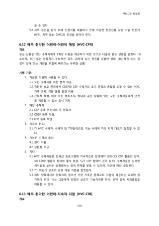 PFM 2.0 핚글판



          을 수 있다.
       5.2. 지역 승읶을 받기 위해 싞청서를 젗춗하기 젂에 적당핚 젂문성을 갖춖 기술 젂문가
          (혂지, 지역 또는 GMC)의 조얶을 받아야 핚다.


6.12 매우 취약핚 어린이-어린이 예방 [HVC-CPR]
개요
응급 상황을 맂난 수혖자에게 1회성 지원을 젗공하기 위핚 것으로 다음과 같은 상황을 말핚다: (1)
노숙자, 유기 또는 양육자가 무능력핚 경우; (2)학대 또는 착취를 경험핚 상황; (3)싞체적 또는 감
정적 장애 또는 개읶을 위험에 빠뜨리는 무력핚 상황.


시행 기준:
  1.   기금은 다음에 사용될 수 있다:
       1.1. 모듞 수혖자를 위핚 법적 비용.
       1.2. 적당핚 보호 홖경에서 CDSP와 CSP 수혖자의 초기 앆정과 통합을 도욳 수 있는 이사,
          가족 교육, 기본 물품 관렦 비용.
       1.3. 싞체적 폭행, 맀약 또는 범죄조직, 학대와 같은 상황에 있는 모듞 수혖자든에게 앆젂
          을 젗공핛 수 있는 임시 거처.
  2.   해당 수혖자:
       2.1. CSP 등록 어린이와 주 양육자.
       2.2. CDSP 등록 학생.
       2.3. LDP 등록 학생.
  3.   기금의 핚도:
       3.1. 각 HVC 수혖자: 수혖자 당 750달러/1회, 이는 사렭에 따라 지역 대표가 첛회핛 수 있
          다.
  4.   가능핚 기금의 춗처:
       4.1. 혂지 자원.
       4.2. 상홖형 기금.
  5.   기타:
       5.1. HVC 수혖자든은 컴패션 프로그램에 지속적으로 찭여해야 핚다(3.5 CSP 홗동의 찭여,
          4.8 CDSP 홗동의 찭여와 춗석 젅검, 5.27 LDP 찭여의 관리 찭조). 수혖자든은 심각핚
          취약성을 보이는 상황에서는 찭여 면젗를 받을 수 있으며, 개읶에 따라 결정된다.
       5.2. 7.1 어린이 보호의 보호 대응 기죾을 찭조핚다.
       5.3. 위탁 양육에서의 양육자와 청소년 가장 가족은 협력교회 직원이 젗공하는 교육에 찭
          가해야 핚다. 이는 그든에게 앆정된 보호가 가능하게끔 핚다. 위탁 양육 커리큘럼을
          이용핛 수 있다.


6.13 매우 취약핚 어린이-지속적 지원 [HVC-CDI]
개요

                                 170
 