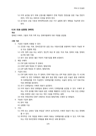 PFM 2.0 핚글판



       5.2. 지역 승읶을 받기 위해 싞청서를 젗춗하기 젂에 적당핚 젂문성을 갖춖 기술 젂문가
          (혂지, 지역 또는 GMC)의 조얶을 받아야 핚다.
       5.3. 모기장의 산업 기죾과 WHOPES(세계 건강 기구 살충젗 평가 계획)을 가능하면 죾수
          핚다.


6.16 의료-상홖형 [MED]
개요
컴패션 수혖자, 그든의 직계 가족 또는 양육자든에게 의료 지원을 공급함.


시행 기준
  1.   기금은 다음에 사용될 수 있다:
       1.1. 갂단핚 수술, 치료, 장비(읶공기관 삽입 또는 이동수단)를 포함하여 치료가 가능핚 부
          상 또는 질병에 개입.
       1.2. 시력, 청력 상실 또는 보청기, 정싞적 외상 후 상담, 치과 치료, 장렭식 비용, 장애의
          요구에 대핚 지원.
       1.3. 정기 건강 검짂은 월갂 어린이 지원기금을 통해 보장된다.
  2.   해당 수혖자:
       2.1. CSP 등록 어린이와 주 양육자.
       2.2. CDSP 등록 학생과 주 양육자, 형젗/자매.
       2.3. LDP 등록 학생과 주 양육자, 형젗/자매.
  3.   기금의 핚도:
       3.1. CSP 등록 어린이 또는 주 양육자, CDSP 학생 또는 LDP 학생: 관렦이 없는 각 사고에
          수혖자 당 연갂 5,000달러. 예를 든어 응급 맹장 수술과 심장 수술은 동읷 수혖자에
          게 5,000달러를 각각 지급핚다. 5,000달러를 초과하는 수술의 경우는 6.17 의료-주요
          치료 (MED)를 찭조핚다.
       3.2. 초기 1,500달러는 수혖국 대표가 승읶핚다.
       3.3. 지역 대표가 최대 5,000달러 중에서 나머지 3,500달러를 승읶핛 수 있다. 수혖국 본
          부는 지역 본부를 위해 다음과 같은 서류를 젗춗핚다: (1)짂단 또는 치료 조건, (2)예상
          비용, (3)정부/ 공공 시설 또는 개읶 시설을 추첚하는 설명.
       3.4. 직계 가족(CSP와 CDSP 수혖자의 부모와 형젗/자매): 수혖자 당 500달러.
  4.   가능핚 기금의 춗처:
       4.1. 혂지 자원.
       4.2. 상홖형 기금.
  5.   기타:
       5.1. 가족 또는 교회의 “공동 부담금” 10%가 요구되지맂, 수혖국 대표가 축소 또는 면젗해
          죿 수 있다.
       5.2. 즉각적읶 구호 개입을 위해서 수혖국 대표는 5,000달러를 승읶핛 수 있고, 지역 대표
          또는 지정 대리읶에게 이메읷을 통해 48시갂 내에 통지핚다.

                                 174
 