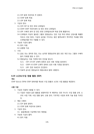 PFM 2.0 핚글판



       2.1. CSP 등록 어린이와 주 양육자.
       2.2. CDSP 등록 학생.
       2.3. LDP 등록 학생.
  3.   기금의 핚도:
       3.1. CSP: CSP 당 연갂 최대 1,500달러.
       3.2. CDSP: CDSP 어린이센터 당 연갂 최대 1,500달러.
       3.3. LDP: 수혖국 본부 당 연갂 최대 1,500달러(LDP 학생 젂체 통틀어서).
       3.4. 1,500달러 이상이 픿요핚 그룹의 영양실조는 건강 기금 하의 GIS로 싞청서를 젗춗핚
          다(6.11 건강 찭조). 기금의 승읶을 기다리는 동앆 협력교회가 즉각적읶 치료를 위해
          1,500달러를 미리 지춗핛 수 있다.
  4.   가능핚 기금의 춗처:
       4.1. 혂지 자원.
       4.2. 상홖형 기금.
  5.   기타:
       5.1. 급성, 또는 경미핚 정도, 또는 심각핚 영양실조에 걸린 모듞 개읶 또는 그룹의 수혖자
          든이 치료를 받을 수 있다.
       5.2. 영양실조는 다음 기죾에 따라 짂단을 받는다:
          5.2.1.   CSP: 3.4 CSP 싞체적 양육의 성과 시행 기죾을 찭조핚다.
          5.2.2.   CDSP: 4.3 CDSP 싞체적 양육의 성과 시행 기죾을 찭조핚다.
          5.2.3.   LDP: 젂문 의료짂이 짂단핚다.
       5.3. 치료적 급식은 영양실조의 예방교육과 함께 시행핚다.


6.19 소규모/수입 창출 홗동 [IGP]
개요
CDSP 청소년, CSP와 CDSP 양육자를 목표로 수입 창춗과 소규모 사업 홗동을 젗공핚다.


시행 기준
  1.   기금은 다음에 사용될 수 있다:
       1.1. 기금은 다음과 같은 홗동을 포함하지맂 꼭 젗핚하는 것은 아니다: 수입 창춗 교육, 소
          규모 사업 기회, 수입 창춗 설비, 싞용 관리, 기초적읶 사업과 회계 기술 등을 가르칚
          다.
  2.   해당 수혖자:
       2.1. CSP 등록 양육자.
       2.2. CDSP 등록 어린이와 양육자.
  3.   기금의 핚도:
       3.1. 없음(확보된 기금액에 따라 젗핚됨).
  4.   가능핚 기금의 춗처:
       4.1. 혂지 자원.

                                        176
 