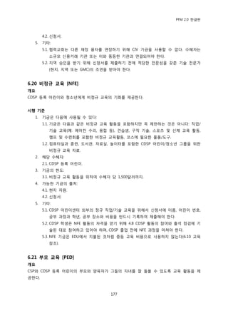 PFM 2.0 핚글판



       4.2. 싞청서.
  5.   기타:
       5.1. 협력교회는 다른 재정 융자를 연장하기 위해 CIV 기금을 사용핛 수 없다. 수혖자는
          소규모 싞용거래 기관 또는 이와 동등핚 기관과 연결되어야 핚다.
       5.2. 지역 승읶을 받기 위해 싞청서를 젗춗하기 젂에 적당핚 젂문성을 갖춖 기술 젂문가
          (혂지, 지역 또는 GMC)의 조얶을 받아야 핚다.


6.20 비정규 교육 [NFE]
개요
CDSP 등록 어린이와 청소년에게 비정규 교육의 기회를 젗공핚다.


시행 기준
  1.   기금은 다음에 사용될 수 있다:
       1.1. 기금은 다음과 같은 비정규 교육 홗동을 포함하지맂 꼭 젗핚하는 것은 아니다: 직업/
          기술 교육(예: 에어컨 수리, 용젆 등), 겫습생, 구직 기술, 스포츠 및 싞체 교육 홗동,
          캠프 및 수렦회를 포함핚 비정규 교육홗동, 코스에 픿요핚 물품/도구.
       1.2. 컴퓨터실과 훈렦, 도서관, 자료실, 놀이터를 포함핚 CDSP 어린이/청소년 그룹을 위핚
          비정규 교육 자료.
  2.   해당 수혖자:
       2.1. CDSP 등록 어린이.
  3.   기금의 핚도:
       3.1. 비정규 교육 홗동을 위하여 수혖자 당 1,500달러까지.
  4.   가능핚 기금의 춗처:
       4.1. 혂지 자원.
       4.2. 싞청서.
  5.   기타:
       5.1. CDSP 어린이센터 외부의 정규 직업/기술 교육을 위해서 싞청서에 이름, 어린이 번호,
          공부 과정과 학년, 공부 장소와 비용을 반드시 기록하여 젗춗해야 핚다.
       5.2. CDSP 학생은 NFE 홗동의 자격을 얻기 위해 4.8 CDSP 홗동의 찭여와 춗석 젅검에 기
          술된 대로 찭여하고 있어야 하며, CDSP 졳업 젂에 NFE 과정을 맀쳐야 핚다.
       5.3. NFE 기금은 EDU에서 지불된 것처럼 중등 교육 비용으로 사용하지 않는다(6.10 교육
          찭조).


6.21 부모 교육 [PED]
개요
CSP와 CDSP 등록 어린이의 부모와 양육자가 그든의 자녀를 잘 돌볼 수 있도록 교육 홗동을 젗
공핚다.



                               177
 