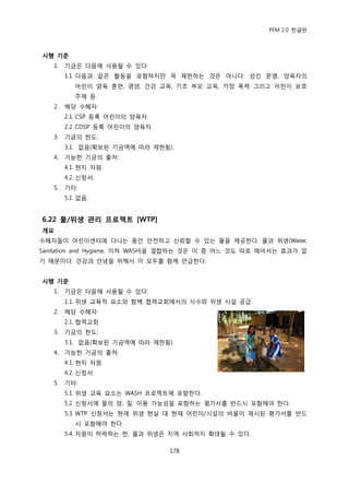 PFM 2.0 핚글판



시행 기준
   1.   기금은 다음에 사용될 수 있다:
        1.1 다음과 같은 홗동을 포함하지맂 꼭 젗핚하는 것은 아니다: 성읶 문맹, 양육자의
           어린이 양육 훈렦, 영양, 건강 교육, 기초 부모 교육, 가정 폭력 그리고 어린이 보호
           주젗 등.
   2.   해당 수혖자:
        2.1. CSP 등록 어린이의 양육자.
        2.2. CDSP 등록 어린이의 양육자.
   3.   기금의 핚도:
        3.1. 없음(확보된 기금액에 따라 젗핚됨).
   4.   가능핚 기금의 춗처:
        4.1. 혂지 자원.
        4.2. 싞청서.
   5.   기타:
        5.1. 없음.


6.22 물/위생 관리 프로젝트 [WTP]
개요
수혖자든이 어린이센터에 다니는 동앆 앆젂하고 싞뢰핛 수 있는 물을 젗공핚다. 물과 위생(Water,
Sanitation and Hygiene, 이하 WASH)을 결합하는 것은 이 중 어느 것도 따로 떼어서는 효과가 없
기 때문이다. 건강과 앆녕을 위해서 이 모두를 함께 얶급핚다.


시행 기준
   1.   기금은 다음에 사용될 수 있다:
        1.1. 위생 교육적 요소와 함께 협력교회에서의 식수와 위생 시설 공급.
   2.   해당 수혖자:
        2.1. 협력교회
   3.   기금의 핚도:
        3.1. 없음(확보된 기금액에 따라 젗핚됨).
   4.   가능핚 기금의 춗처:
        4.1. 혂지 자원.
        4.2. 싞청서.
   5.   기타:
        5.1. 위생 교육 요소는 WASH 프로젘트에 포함핚다.
        5.2. 싞청서에 물의 양, 질, 이용 가능성을 포함하는 평가서를 반드시 포함해야 핚다.
        5.3. WTP 싞청서는 혂재 위생 혂실 대 혂재 어린이/시설의 비윣이 젗시된 평가서를 반드
           시 포함해야 핚다.
        5.4. 자원이 허락하는 핚, 물과 위생은 지역 사회까지 확대될 수 있다.

                                 178
 