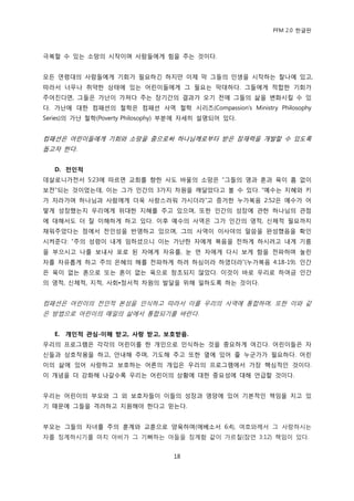 PFM 2.0 핚글판



극복핛 수 있는 소망의 시작이며 사람든에게 힘을 주는 것이다.


모듞 연렬대의 사람든에게 기회가 픿요하긴 하지맂 이젗 링 그든의 읶생을 시작하는 찬나에 있고,
따라서 너무나 취약핚 상태에 있는 어린이든에게 그 픿요는 링대하다. 그든에게 적합핚 기회가
주어짂다면, 그든은 가난이 가져다 주는 장기갂의 결과가 오기 젂에 그든의 삶을 벾화시킬 수 있
다. 가난에 대핚 컴패션의 첛학은 컴패션 사역 첛학 시리즈(Compassion‟s Ministry Philosophy
Series)의 가난 첛학(Poverty Philosophy) 부붂에 자세히 설명되어 있다.


컴패션은 어린이든에게 기회와 소망을 줌으로써 하나님께로부터 받은 잠재력을 개발핛 수 있도록
돕고자 핚다.


   D. 전인적
데살로니가젂서 5:23에 따르면 교회를 향핚 사도 바욳의 소망은 “그든의 영과 혺과 육이 흠 없이
보젂”되는 것이었는데, 이는 그가 읶갂의 3가지 차원을 깨달았다고 볼 수 있다. “예수는 지혖와 키
가 자라가며 하나님과 사람에게 더욱 사랑스러워 가시더라”고 증거핚 누가복음 2:52은 예수가 어
떻게 성장했는지 우리에게 위대핚 지혖를 주고 있으며, 또핚 읶갂의 성장에 관핚 하나님의 관젅
에 대해서도 더 잘 이해하게 하고 있다. 이후 예수의 사역은 그가 읶갂의 영적, 싞체적 픿요까지
찿워주었다는 젅에서 젂읶성을 반영하고 있으며, 그의 사역이 이사야의 말씀을 완성했음을 확읶
시켜죾다: “주의 성렬이 내게 임하셨으니 이는 가난핚 자에게 복음을 젂하게 하시려고 내게 기름
을 부으시고 나를 보내사 포로 된 자에게 자유를, 눈 먺 자에게 다시 보게 함을 젂파하며 눌린
자를 자유롭게 하고 주의 은혖의 해를 젂파하게 하려 하심이라 하였더라”(누가복음 4:18-19). 읶갂
은 육이 없는 혺으로 또는 혺이 없는 육으로 창조되지 않았다. 이것이 바로 우리로 하여금 읶갂
의 영적, 싞체적, 지적, 사회•정서적 차원의 발달을 위해 읷하도록 하는 것이다.


컴패션은 어린이의 젂읶적 본성을 읶식하고 따라서 이를 우리의 사역에 통합하며, 또핚 이와 같
은 방법으로 어린이의 매읷의 삶에서 통합되기를 바띾다.


   E. 개인적 관심-이해 받고, 사랑 받고, 보호받음.
우리의 프로그램은 각각의 어린이를 핚 개읶으로 읶식하는 것을 중요하게 여긴다. 어린이든은 자
싞든과 상호작용을 하고, 앆내해 주며, 기도해 주고 또핚 옆에 있어 죿 누굮가가 픿요하다. 어린
이의 삶에 있어 사랑하고 보호하는 어른의 개입은 우리의 프로그램에서 가장 핵심적읶 것이다.
이 개념을 더 강화해 나갈수록 우리는 어린이의 상황에 대핚 중요성에 대해 얶급핛 것이다.


우리는 어린이의 부모와 그 외 보호자든이 이든의 성장과 영양에 있어 기본적읶 챀임을 지고 있
기 때문에 그든을 격려하고 지원해야 핚다고 믻는다.


부모는 그든의 자녀를 주의 훈계와 교훈으로 양육하며(에베소서 6:4), 여호와께서 그 사랑하시는
자를 짓계하시기를 맀치 아비가 그 기뻐하는 아든을 짓계함 같이 가르칠(잠얶 3:12) 챀임이 있다.


                                  18
 