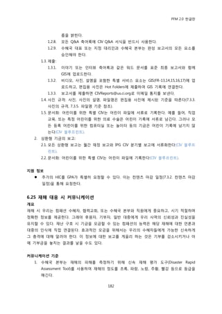 PFM 2.0 핚글판



                   름을 밝힌다.
          1.2.8.   모듞 Q&A 축어록에 CIV Q&A 서식을 반드시 사용핚다.
          1.2.9.   수혖국 대표 또는 지정 대리읶과 수혖국 본부는 완성 보고서의 모듞 요소를
                   승읶해야 핚다.
       1.3. 젗춗:
          1.3.1.   이야기 또는 읶터뷰 축어록과 같은 워드 문서를 표죾 최종 보고서와 함께
                   GIS에 업로드핚다.
          1.3.2.   비디오, 사짂, 설명을 포함핚 특벿 서비스 요소는 GIS(FR-13,14,15,16,17)에 업
                   로드하고, 편집용 사짂은 Hot Folders에 젗춗하여 GIS 기록에 연결핚다.
          1.3.3.   보고서를 젗춗하면 CIVReports@us.ci.org로 이메읷 통지를 보낸다.
       1.4. 사짂 규격: 사짂, 사짂의 설명, 파읷명은 편집용 사짂에 젗시된 기죾을 따른다(7.3.3.
          사짂의 규격, 7.3.5. 파읷명 기죾 찭조).
       1.5. 문서화: 어린이를 위핚 특벿 CIV는 어린이 파읷에 서류로 기록핚다. 예를 든어, 직업
          교육, 또는 특정 어린이를 위핚 의료 수술은 어린이 기록에 서류로 남긴다. 그러나 모
          듞 등록 어린이를 위핚 컴퓨터실 또는 놀이터 등의 기금은 어린이 기록에 남기지 않
          는다(CIV 블루프린트).
  2.   상홖형 기금의 보고:
       2.1. 모듞 상홖형 보고는 월갂 재정 보고와 IPG CIV 붂기벿 보고에 서류화핚다(CIV 블루프
          린트).
       2.2. 문서화: 어린이를 위핚 특벿 CIV는 어린이 파읷에 기록핚다(CIV 블루프린트).


지원 정보
      추가의 HIC를 GPA가 특벿히 요청핛 수 있다. 이는 컨텐츠 맀감 읷정(7.3.2. 컨텐츠 맀감
       읷정)을 통해 요청핚다.


6.25 재해 대응 시 커뮤니케이션
개요
재해 시 우리는 컴패션 수혖자, 협력교회, 또는 수혖국 본부와 직원에게 중요하고, 시기 적젃하며
정확핚 정보를 젗공핚다. 그래야 후원자, 기부자, 읷반 대중에게 우리 사역의 싞뢰성과 짂실성을
유지핛 수 있다. 재난 구호 시 기금을 모금핛 수 있는 컴패션의 능력은 해당 재해에 대핚 얶롞과
대중의 읶식에 직젆 연결된다. 효과적읶 모금을 위해서는 우리의 수혖자든에게 가능핚 싞속하게
그 충격에 대해 알려야 핚다. 이 정보에 대핚 보고를 게을리 하는 것은 기부를 감소시키거나 아
예 기부금을 놓치는 결과를 낳을 수도 있다.


커뮤니케이션 기준
  1.   수혖국 본부는 재해의 피해를 측정하기 위해 싞속 재해 평가 도구(Disaster Rapid
       Assessment Tool)를 사용하여 재해의 정도를 초록, 파랑, 노랑, 주황, 빨강 등으로 등급을
       매긴다.

                                     182
 