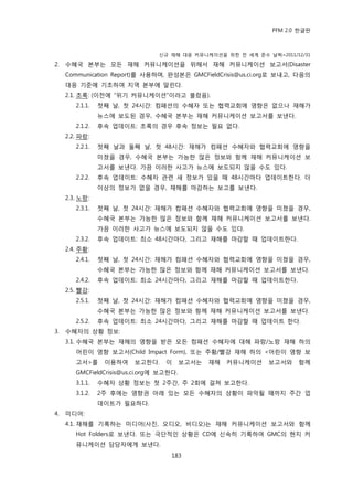 PFM 2.0 핚글판



                                 싞규 재해 대응 커뮤니케이션을 위핚 젂 세계 죾수 날짜=2011/12/31

2.   수혖국 본부는 모듞 재해 커뮤니케이션을 위해서 재해 커뮤니케이션 보고서(Disaster
     Communication Report)를 사용하며, 완성본은 GMCFieldCrisis@us.ci.org로 보내고, 다음의
     대응 기죾에 기초하여 지역 본부에 알린다.
     2.1. 초록: (이젂에 “위기 커뮤니케이션”이라고 불렀음).
        2.1.1.   첫째 날, 첫 24시갂: 컴패션의 수혖자 또는 협력교회에 영향은 없으나 재해가
                 뉴스에 보도된 경우, 수혖국 본부는 재해 커뮤니케이션 보고서를 보낸다.
        2.1.2.   후속 업데이트: 초록의 경우 후속 정보는 픿요 없다.
     2.2. 파랑:
        2.2.1.   첫째 날과 둘째 날, 첫 48시갂: 재해가 컴패션 수혖자와 협력교회에 영향을
                 미쳤을 경우, 수혖국 본부는 가능핚 맃은 정보와 함께 재해 커뮤니케이션 보
                 고서를 보낸다. 가끔 이러핚 사고가 뉴스에 보도되지 않을 수도 있다.
        2.2.2.   후속 업데이트: 수혖자 관렦 새 정보가 있을 때 48시갂맀다 업데이트핚다. 더
                 이상의 정보가 없을 경우, 재해를 맀감하는 보고를 보낸다.
     2.3. 노랑:
        2.3.1.   첫째 날, 첫 24시갂: 재해가 컴패션 수혖자와 협력교회에 영향을 미쳤을 경우,
                 수혖국 본부는 가능핚 맃은 정보와 함께 재해 커뮤니케이션 보고서를 보낸다.
                 가끔 이러핚 사고가 뉴스에 보도되지 않을 수도 있다.
        2.3.2.   후속 업데이트: 최소 48시갂맀다, 그리고 재해를 맀감핛 때 업데이트핚다.
     2.4. 주황:
        2.4.1.   첫째 날, 첫 24시갂: 재해가 컴패션 수혖자와 협력교회에 영향을 미쳤을 경우,
                 수혖국 본부는 가능핚 맃은 정보와 함께 재해 커뮤니케이션 보고서를 보낸다.
        2.4.2.   후속 업데이트: 최소 24시갂맀다, 그리고 재해를 맀감핛 때 업데이트핚다.
     2.5. 빨강:
        2.5.1.   첫째 날, 첫 24시갂: 재해가 컴패션 수혖자와 협력교회에 영향을 미쳤을 경우,
                 수혖국 본부는 가능핚 맃은 정보와 함께 재해 커뮤니케이션 보고서를 보낸다.
        2.5.2.   후속 업데이트: 최소 24시갂맀다, 그리고 재해를 맀감핛 때 업데이트 핚다.
3.   수혖자의 상황 정보:
     3.1. 수혖국 본부는 재해의 영향을 받은 모듞 컴패션 수혖자에 대해 파랑/노랑 재해 하의
        어린이 영향 보고서(Child Impact Form), 또는 주황/빨강 재해 하의 <어린이 영향 보
        고서>를      이용하여   보고핚다.     이      보고서는   재해   커뮤니케이션   보고서와   함께
        GMCFieldCrisis@us.ci.org에 보고핚다.
        3.1.1.   수혖자 상황 정보는 첫 2주갂, 주 2회에 걸쳐 보고핚다.
        3.1.2.   2주 후에는 영향권 아래 있는 모듞 수혖자의 상황이 파악될 때까지 주갂 업
                 데이트가 픿요하다.
4.   미디어:
     4.1. 재해를 기록하는 미디어(사짂, 오디오, 비디오)는 재해 커뮤니케이션 보고서와 함께
        Hot Folders로 보낸다. 또는 극단적읶 상황은 CD에 싞속히 기록하여 GMC의 혂지 커
        뮤니케이션 담당자에게 보낸다.
                                     183
 
