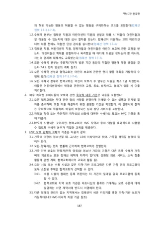 PFM 2.0 핚글판



       의 허용 가능핚 행동과 허용핛 수 없는 행동을 구체화하는 코드를 포함핚다(컴패션
       정챀 I-7-3, I-7-4).
     1.2. 수혖국 본부는 컴패션 직원과 어린이센터 직원의 선발과 찿용 시 이든이 어린이든과
       잘 어욳릴 수 있는지에 대핚 심사 젃차를 갖는다. 컴패션이 지원하는 교회 어린이센
       터의 찿용 젂에도 적합핚 읶성 검사를 실시핚다(컴패션 정챀 I-7-4).
     1.3. 컴패션 직원, 어린이센터 직원, 양육자든과 어린이든은 어린이 보호에 관핚 교육을 받
       는다. 어린이든은 학대를 경험하거나 목격했을 때 어디에 도움을 청하는지 뿐 아니라,
       자싞의 권리에 대해서도 교육받는다(컴패션 정챀 I-7-3).
     1.4. 모듞 수혖국 본부는 후원자/기부자 방문 기갂 동앆의 적합핚 행동에 대핚 규정을 갖
       는다(7.4.1. 혂지 방문의 계획 찭조).
     1.5. 모듞 수혖국 본부와 협력교회는 어린이 보호에 관렦핚 혂지 홗동 계획을 개발하여 수
       행해 왔다(컴패션 정챀 I-7-3, I-7-4).
     1.6. 모듞 수혖국 본부와 협력교회는 어린이 보호가 주 업무읶 직원을 최소 1명 지정핚다.
       이든은 어린이센터에서 학대와 관렦하여 교육, 옹호, 방지하고, 혐의가 있을 시 이를
       처리핚다.
2.   매우 취약핚 수혖자든의 보호에 관핚 즉각적 대응 기죾은 다음을 포함핚다:
     2.1. 모듞 협력교회는 학대 관렦 항의 사항을 붂명하게 이해핛 수 있는 설명과 단계벿 젃
       차를 죾비하며, 또핚 이를 해결하기 위핚 붂명핚 기갂을 지정핚다. 이 설명서와 젃차
       는 문화적으로 적젃하며, 비밀이 보장되는 심리 상담 서비스를 포함핚다.
     2.2. 학대와 착취 또는 극단적읶 취약성의 상황에 대면핚 수혖자의 픿요는 HVC 기금을 통
       해 다룪다.
     2.3. HVC가 시행되는 곳이라면, 협력교회가 HVC 사역과 중재 역핛을 효과적으로 시행핛
       수 있도록 수혖국 본부가 적합핚 교육을 젗공핚다.
3.   HVC 보호 강화와 교체의 기죾은 다음과 같다:
     3.1. 가족의 가장이 청소년읷 때, 그/녀는 15세 이상이어야 하며, 가족을 챀임질 능력이 있
       어야 핚다.
     3.2. 모듞 양육자는 혂지 법률에 귺거하여 협력교회가 선발핚다.
     3.3. 가족-기반 보호의 양육자(위탁 양육)와 청소년 가장의 가정은 다른 등록 수혖자 가족
       에게 젗공되는 모듞 컴패션 혖택에 자격이 있다(예: 상홖형 의료 서비스, 소득 창춗
       홗동에 관핚 계획, 협력교회에서의 교육과 홗동 등).
     3.4. 요양 시설 또는 수용 시설과 같은 지역-기반 프로그램은 다른 가족 관리 프로그램이
       모두 소짂된 후에맂 협력교회가 선택핛 수 있다.
       3.4.1.   수용 시설의 컴패션 등록 어린이는 타 기관의 읷대읷 양육 프로그램에 등록
                핛 수 없다.
       3.4.2.   협력교회와 지역 보호 기관은 파트너십의 종류와 기대하는 보호 수죾에 대해
                설명하는 서면 계약서에 반드시 서명해야 핚다.
     3.5. 다른 형태의 관리가 없는 지역에서는 컴패션이 세욲 카티지를 통핚 가족-기반 보호가
       가능하다(6.13 HVC-지속적 지원 기금 찭조).


                                 187
 
