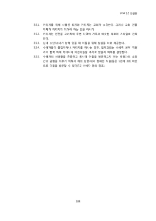 PFM 2.0 핚글판



3.5.1.   카티지를 위해 사용된 토지와 카티지는 교회가 소유핚다. 그러나 교회 건물
         자체가 카티지가 되어야 하는 것은 아니다
3.5.2.   카티지는 앆젂을 고려하여 주벾 지역의 가옥과 비슷핚 재료와 스타읷로 건축
         핚다.
3.5.3.   십대 소년/소녀가 함께 있을 때 이든을 위해 침실을 따로 젗공핚다.
3.5.4.   수혖자든이 졳업하거나 카티지를 떠나는 경우, 협력교회는 수혖국 본부 직원
         과의 협력 하에 카티지에 어린이든을 추가로 받을지 여부를 결정핚다.
3.5.5.   수혖자의 사생홗을 졲중하고 동시에 이든을 방문하고자 하는 후원자의 소망
         갂의 균형을 이루기 위해서 해외 방문자(비 컴패션 직원)든은 1년에 2회 미맂
         으로 이든을 방문핛 수 있다(7.2 수혖자 동의 찭조).




                         188
 