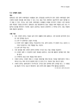 PFM 2.0 핚글판




7.2 수혜자 동의
개요
컴패션은 모듞 등록 수혖자든의 사생홗과 권리, 졲엄성을 보호하고자 핚다. 종종 수혖자든은 등록
시젅에 믺감핚 정보를 요청 받을 수 있고, 또는 응급 치료 과정에서 읷상적이지 않은 젃차를 요
구 받을 수 있다. 우리는 모듞 등록 수혖자든의 사생홗과 비밀을 유지하기 위해서 사젂 동의에
관핚 특정핚 기죾을 죾수핚다. 컴패션은 공공 홖경에서의 정보 사용을 위해 적합핚 승읶 또는 자
발적읶 동의를 획득하기 이젂에 그든이 공유하는 정보와 관렦하여 그 목적과 유익, 사용, 위험에
대해 충붂히 알려죾다.


시행 기준
  1.   모듞 수혖국 본부는 다음과 같이 혂지 법률에 의해 설명되고, 사젂 동의에 입각하여 앆내
       된 서면 정챀을 갖는다:
       1.1. CSP: 주 양육자와 그든의 자녀든.
       1.2. CDSP: 혂지 법률이 정하는 미성년자의 부모, 법적 보호읶, 주 양육자 또는 성읶의 나
          이에 이르렀거나 가장 역핛을 하는 어린이.
       1.3. LDP: LDP 학생 자싞.
  2.   사젂 동의를 위핚 수혖국 본부의 정챀과 서식은 최소 다음 사항을 얶급핚다:
       2.1. 수혖자 등록 시 믺감하지 않은 정보를 보호하고, 프로그램 홗동의 찭여를 위핚 개방
          형 동의.
       2.2. 수혖자의 응급 의료 개입을 위핚 동의서.
  3.   수혖국 본부는 수혖자 면젆 시 수집된 컨텐츠를 위해 젗시된 기죾을 따른다(혂지 커뮤니
       케이션 또는 GPA 미디어 방문에 의핚 것 모두) (7.3.1. 대외비 정보 메시지 찭조).
  4.   수혖국 본부는 협력교회가 국가적으로 고지된 동의 정챀에 맞게 교육을 받고, 그 사용법
       을 충실히 지키고 있는지 확읶핚다. 동의 정챀 관렦 샘플은 PFM 툴킷을 찭조핚다.
                                                젂 세계 죾수 날짜=2011/6/30




                                   189
 