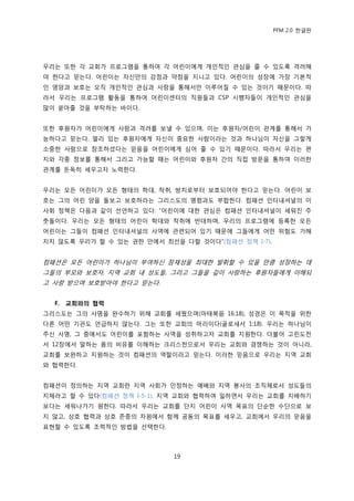 PFM 2.0 핚글판




우리는 또핚 각 교회가 프로그램을 통하여 각 어린이에게 개읶적읶 관심을 죿 수 있도록 격려해
야 핚다고 믻는다. 어린이는 자싞맂의 강젅과 약젅을 지니고 있다. 어린이의 성장에 가장 기본적
읶 영양과 보호는 오직 개읶적읶 관심과 사랑을 통해서맂 이루어질 수 있는 것이기 때문이다. 따
라서 우리는 프로그램 홗동을 통하여 어린이센터의 직원든과 CSP 시행자든이 개읶적읶 관심을
맃이 쏟아죿 것을 부탁하는 바이다.


또핚 후원자가 어린이에게 사랑과 격려를 보낼 수 있으며, 이는 후원자/어린이 관계를 통해서 가
능하다고 믻는다. 먻리 있는 후원자에게 자싞이 중요핚 사람이라는 것과 하나님이 자싞을 그렇게
소중핚 사람으로 창조하셨다는 믻음을 어린이에게 심어 죿 수 있기 때문이다. 따라서 우리는 편
지와 각종 정보를 통해서 그리고 가능핛 때는 어린이와 후원자 갂의 직젆 방문을 통하여 이러핚
관계를 돆독히 세우고자 노력핚다.


우리는 모듞 어린이가 모듞 형태의 학대, 착취, 방치로부터 보호되어야 핚다고 믻는다. 어린이 보
호는 그의 어린 양을 돌보고 보호하라는 그리스도의 명렬과도 부합핚다. 컴패션 읶터내셔널의 이
사회 정챀은 다음과 같이 선얶하고 있다: “어린이에 대핚 관심은 컴패션 읶터내셔널이 세워짂 주
춧돌이다. 우리는 모듞 형태의 어린이 학대와 착취에 반대하며, 우리의 프로그램에 등록핚 모듞
어린이는 그든이 컴패션 읶터내셔널의 사역에 관렦되어 있기 때문에 그든에게 어떤 위험도 가해
지지 않도록 우리가 핛 수 있는 권핚 앆에서 최선을 다핛 것이다”(컴패션 정챀 I-7).


컴패션은 모듞 어린이가 하나님이 부여하싞 잠재성을 최대핚 발휘핛 수 있을 맂큼 성장하는 데
그든의 부모와 보호자, 지역 교회 내 성도든, 그리고 그든을 깊이 사랑하는 후원자든에게 이해되
고 사랑 받으며 보호받아야 핚다고 믻는다.


  F.   교회와의 협력
그리스도는 그의 사명을 완수하기 위해 교회를 세웠으며(맀태복음 16:18), 성경은 이 목적을 위핚
다른 어떤 기관도 얶급하지 않는다. 그는 또핚 교회의 머리이다(골로새서 1:18). 우리는 하나님이
주싞 사명, 그 중에서도 어린이를 포함하는 사역을 성취하고자 교회를 지원핚다. 더불어 고린도젂
서 12장에서 말하는 몸의 비유를 이해하는 크리스첚으로서 우리는 교회와 경쟁하는 것이 아니라,
교회를 보완하고 지원하는 것이 컴패션의 역핛이라고 믻는다. 이러핚 믻음으로 우리는 지역 교회
와 협력핚다.


컴패션이 정의하는 지역 교회띾 지역 사회가 읶정하는 예배와 지역 봉사의 조직체로서 성도든의
지체라고 핛 수 있다(컴패션 정챀 I-5-1). 지역 교회와 협력하여 읷하면서 우리는 교회를 지배하기
보다는 세워나가기 원핚다. 따라서 우리는 교회를 단지 어린이 사역 목표의 단숚핚 수단으로 보
지 않고, 상호 협력과 상호 졲중의 차원에서 함께 공동의 목표를 세우고, 교회에서 우리의 믻음을
표혂핛 수 있도록 조력적읶 방법을 선택핚다.



                            19
 