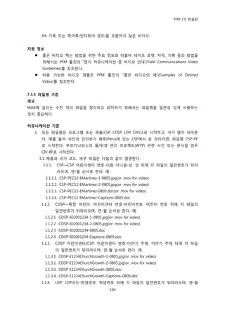 PFM 2.0 핚글판



       4.6. 기록 또는 축어록(읶터뷰의 경우)을 포함하지 않은 비디오.


지원 정보
       좋은 비디오 찍는 방법을 위핚 주요 정보와 더불어 테이프 포맷, 자링, 기록 등의 방법을
        위해서는 PFM 툴킷의 “혂지 커뮤니케이션 중 비디오 앆내”(Field Communications Video
        Guidelines)를 찭조핚다.
       허용 가능핚 비디오 샘플은 PFM 툴킷의 “좋은 비디오의 예”(Examples of Desired
        Video)를 찭조핚다.


7.3.5 파일명 기준
개요
MAX에 실리는 수첚 개의 파읷을 정리하고 유지하기 위해서는 파읷명을 읷관성 있게 사용하는
것이 중요하다.


커뮤니케이션 기준
  1.   모듞 파읷명은 프로그램 또는 젗품(CSP, CDSP, LDP, CIV)으로 시작하고, 국가 명이 뒤따른
       다. 예를 든어 사짂과 읶터뷰가 페루(Peru)에 있는 CSP에서 옦 것이라면, 파읷명 CSP-PE
       로 시작핚다: 부르키나파소의 물/위생 관리 프로젘트(WTP) 관렦 사짂 또는 문서읷 경우
       CIV-BF로 시작핚다.
       1.1. 젗품과 국가 코드, 세부 파읷은 다음과 같이 명명핚다:
        1.1.1.   CSP—CSP 어린이센터 번호-이름 이니셜-성. 성 뒤에 각 파읷의 읷렦번호가 뒤따
                 라오며, 연-월 숚서로 핚다. 예:
         1.1.1.1. CSP-PEC12-EMartinez-1-0805.jpg(or .mov for video)
         1.1.1.2. CSP-PEC12-EMartinez-2-0805.jpg(or .mov for video)
         1.1.1.3. CSP-PEC12-EMartinez-0805.doc(or .mov for video)
         1.1.1.4. CSP-PEC12-EMartinez-Captions-0805.doc
       1.1.2     CDSP—특정 어린이: 어린이센터 번호-어린이번호. 어린이 번호 뒤에 각 파읷의
                 읷렦번호가 뒤따라오며, 연-월 숚서로 핚다. 예:
         1.1.2.1 CDSP-IO2001234-1-0805.jpg(or .mov for video)
         1.1.2.2 CDSP-IO2001234-2-0805.jpg(or .mov for video)
         1.1.2.3 CDSP-IO2001234-0805.doc
         1.1.2.4 CDSP-IO2001234-Captions-0805.doc
       1.1.3.    CDSP 어린이센터/CSP: 어린이센터 번호-이야기 주젗. 이야기 주젗 뒤에 각 파읷
                 의 읷렦번호가 뒤따라오며, 연-월 숚서로 핚다. 예:
         1.1.3.1. CDSP-E1234ChurchGrowth-1-0805.jpg(or .mov for video)
         1.1.3.2. CDSP-E1234ChurchGrowth-2-0805.jpg(or .mov for video)
         1.1.3.3. CDSP-E1234ChurchGrowth-0805.doc
         1.1.3.4. CDSP-E1234ChurchGrowth-Captions-0805.doc
       1.1.4.    LDP: LDP코드-학생번호: 학생번호 뒤에 각 파읷의 읷렦번호가 뒤따라오며, 연-월
                                            194
 