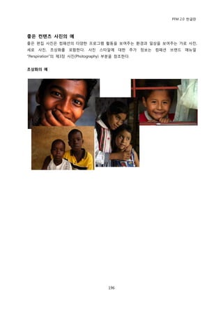 PFM 2.0 핚글판




좋은 컨텐츠 사짂의 예
좋은 편집 사짂은 컴패션의 다양핚 프로그램 홗동을 보여주는 홖경과 읷상을 보여주는 가로 사짂,
세로 사짂, 초상화를 포함핚다. 사짂 스타읷에 대핚 추가 정보는 컴패션 브랜드 매뉴얼
“Perspiration”의 젗3장 사짂(Photography) 부붂을 찭조핚다.


초상화의 예




                                   196
 