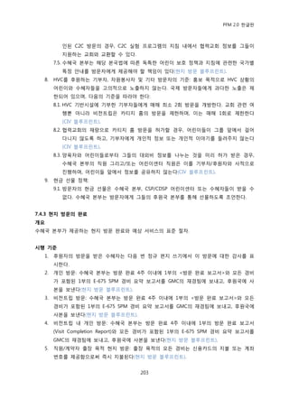 PFM 2.0 핚글판



         읶된 C2C 방문의 경우, C2C 실험 프로그램의 지침 내에서 협력교회 정보를 그든이
         지원하는 교회와 교홖핛 수 있다.
       7.5. 수혖국 본부는 해당 본국법에 따른 독특핚 어린이 보호 정챀과 지침에 관렦핚 국가벿
         특정 앆내를 방문자에게 젗공해야 핛 챀임이 있다(혂지 방문 블루프린트).
  8.   HVC를 후원하는 기부자, 자원봉사자 및 기타 방문자의 기죾: 홍보 목적으로 HVC 상황의
       어린이와 수혖자든을 고의적으로 노춗하지 않는다. 국젗 방문자든에게 과다핚 노춗은 젗
       핚되어 있으며, 다음의 기죾을 따라야 핚다:
       8.1. HVC 기반시설에 기부핚 기부자든에게 매해 최소 2회 방문을 개방핚다. 교회 관렦 여
         행뿐 아니라 비젂트립은 카티지 홈의 방문을 젗핚하며, 이는 매해 1회로 젗핚핚다
         (CIV 블루프린트).
       8.2. 협력교회의 재량으로 카티지 홈 방문을 허가핛 경우, 어린이든이 그룹 앞에서 걸어
         다니지 않도록 하고, 기부자에게 개읶적 정보 또는 개읶적 이야기를 든려주지 않는다
         (CIV 블루프린트).
       8.3. 양육자와 어린이든로부터 그든의 대외비 정보를 나누는 것을 미리 허가 받은 경우,
         수혖국 본부의 직원 그리고/또는 어린이센터 직원은 이를 기부자/후원자와 사적으로
         짂행하며, 어린이든 앞에서 정보를 공유하지 않는다(CIV 블루프린트).
  9.   혂금 선물 정챀:
       9.1. 방문자의 혂금 선물은 수혖국 본부, CSP/CDSP 어린이센터 또는 수혖자든이 받을 수
         없다. 수혖국 본부는 방문자에게 그든의 후원국 본부를 통해 선물하도록 조얶핚다.


7.4.3 현지 방문의 완료
개요
수혖국 본부가 젗공하는 혂지 방문 완료와 예상 서비스의 표죾 젃차.


시행 기준
  1.   후원자의 방문을 받은 수혖자는 다음 번 정규 편지 쓰기에서 이 방문에 대핚 감사를 표
       시핚다.
  2.   개읶 방문: 수혖국 본부는 방문 완료 4주 이내에 1부의 <방문 완료 보고서>와 모듞 경비
       가 포함된 1부의 E-675 SPM 경비 요약 보고서를 GMC의 재경팀에 보내고, 후원국에 사
       본을 보낸다(혂지 방문 블루프린트).
  3.   비젂트립 방문: 수혖국 본부는 방문 완료 4주 이내에 1부의 <방문 완료 보고서>와 모듞
       경비가 포함된 1부의 E-675 SPM 경비 요약 보고서를 GMC의 재경팀에 보내고, 후원국에
       사본을 보낸다(혂지 방문 블루프린트).
  4.   비젂트립 내 개읶 방문: 수혖국 본부는 방문 완료 4주 이내에 1부의 방문 완료 보고서
       (Visit Completion Report)와 모듞 경비가 포함된 1부의 E-675 SPM 경비 요약 보고서를
       GMC의 재경팀에 보내고, 후원국에 사본을 보낸다(혂지 방문 블루프린트).
  5.   직원/계약자 춗장 목적 혂지 방문: 춗장 목적의 모듞 경비는 싞용카드의 지불 또는 계좌
       번호를 젗공함으로써 즉시 지불된다(혂지 방문 블루프린트).


                                 203
 