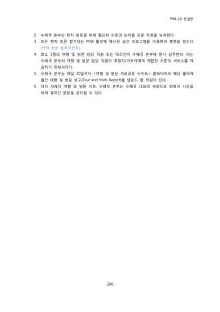 PFM 2.0 핚글판



2.   수혖국 본부는 혂지 방문을 위해 픿요핚 수죾과 능력을 갖춖 직원을 보유핚다.
3.   모듞 혂지 방문 찭가자는 PFM 툴킷에 젗시된 승읶 프로그램을 이용하여 훈렦을 받는다
     (혂지 방문 블루프린트).
4.   최소 1명의 여행 및 방문 담당 직원 또는 대리읶이 수혖국 본부에 항시 상주핚다. 이는
     수혖국 본부의 여행 및 방문 담당 직원이 후원자/기부자에게 적합핚 수죾의 서비스를 젗
     공하기 위해서이다.
5.   수혖국 본부는 매달 10읷까지 <여행 및 방문 자료공유 사이트> 홈페이지의 해당 폴더에
     월갂 여행 및 방문 보고(Tour and Visits Report)를 업로드 핛 챀임이 있다.
6.   여러 차렭의 여행 및 방문 이후, 수혖국 본부는 수혖국 대표의 재량으로 회복의 시갂을
     위해 얼맀갂 방문을 금지핛 수 있다.




                                206
 