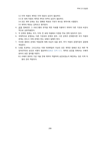 PFM 2.0 핚글판



     3.2. 지역 차원의 계약은 지역 대표의 승읶이 픿요하다.
     3.3. 젂 세계 차원의 계약은 IPG의 SVP의 승읶이 픿요하다.
     3.4. 모듞 계약 관계는 최소 명확핚 목표와 기대가 젗시된 계약서에 서명핚다.
     3.5. 계약의 목표는 감독되고 평가된다.
4.   관계: 컴패션은 그 프로그램의 유익을 위핚 자료를 이용하기 위하여 다른 기관과 비공식
     적으로 상호작용핚다.
5.   각 관계의 종류는 국가, 지역, 젂 세계 차원에서 지정된 주요 연락 담당자가 있다.
6.   국젗적으로 욲영되는 다른 기관과의 관계의 경우, 그런 관계가 졲재핚다면 국가 차원의
     관계는 반드시 국젗 관계의 핚도 내에서 읷해야 핚다.
7.   이러핚 종류의 관계의 적젃성에 대해 의심이 있을 경우, 추가 차원의 욲영지침이 결정에
     개입된다.
8.   1년을 초과하는 그리고/또는 미화 50,000달러 이상의 모듞 계약은 컴패션 최고 재무 챀
     임자(CFO)의 승읶과 서명이 픿요하다(컴패션 정챀 G-1). 계약의 승읶을 위해서는 수혖국
     본부의 표죾 젃차를 따른다.
     8.1. 수혖국 본부의 기금 지불 젂에 계약이 적합하게 승읶되었는지 확읶하는 것은 지역 차
       원의 관리 챀임이다.




                               208
 