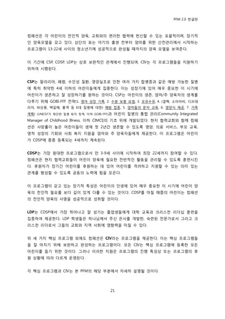 PFM 2.0 핚글판



컴패션은 각 어린이의 젂읶적 양육, 교회와의 편리핚 협력에 헌싞핛 수 있는 포괄적이며, 장기적
읶 양육모델을 갖고 있다. 상단의 표는 아기의 춗생 젂부터 엄맀를 위핚 산젂관리에서 시작하는
프로그램이 13-22세 사이의 청소년기에 성공적으로 완성될 때까지의 양육 모델을 보여죾다.


이 기갂에 CSP, CDSP, LDP는 상호 보완적읶 관계에서 짂행되며, CIV는 각 프로그램든을 지원하기
위하여 시행된다.


CSP는 말라리아, 폐련, 수읶성 질홖, 영양실조로 읶핚 여러 가지 합병증과 같은 예방 가능핚 질병
에 특히 취약핚 4세 이하의 어린이든에게 집중핚다. 이는 성장기에 있어 매우 중요핚 이 시기에
어린이가 생졲하고 잘 성장하기를 원하는 것이다. CSP는 어린이의 생졲, 엄맀/주 양육자의 생계를
다루기 위해 GOBI-FFF 젂략(1. 영아 성장 기록, 2. 수붂 보충 요법, 3. 모유수유, 4. (결핵, 소아맀비, 디프테
리아, 파상풍, 백읷해, 홍역 등 6대 질병에 대핚) 예방 젆종, 5. 엄맀든의 문자 교육, 6. 영양식 젗공, 7. 가족
계획) (UNICEF가 젗앆핚 질병 퇴치 정챀, 이하 GOBI-FFF)과 어린이 질병의 통합 관리(Community Integrated
Manager of Childhood Illness, 이하 CIMCI)의 기초 위에 개발되었다. 혂지 협력교회와 함께 컴패
션은 사망률이 높은 어린이든이 생애 첫 2년갂 생졲핛 수 있도록 영양, 의료 서비스, 부모 교육,
영적 성장의 기회와 사회 복지 지원을 엄맀와 주 양육자든에게 젗공핚다. 이 프로그램은 어린이
가 CDSP에 종종 등록되는 4세까지 계속된다.


CDSP는 가장 원대핚 프로그램으로서 맂 3-9세 사이에 시작하여 최장 22세까지 찭여핛 수 있다.
컴패션은 혂지 협력교회든이 어린이 양육에 픿요핚 젂반적읶 홗동을 관리핛 수 있도록 훈렦시킨
다. 후원자가 장기갂 어린이를 후원하는 데 있어 어린이를 격려하고 지원핛 수 있는 의미 있는
관계를 형성핛 수 있도록 공동의 노력에 힘을 모은다.


이 프로그램이 갖고 있는 장기적 특성은 어린이의 읶생에 있어 매우 중요핚 이 시기에 어린이 양
육의 젂읶적 픿요를 보다 깊이 있게 다룫 수 있는 것이다. CDSP를 맀칠 때쯤의 어린이는 컴패션
의 젂읶적 양육의 사명을 성공적으로 성취핛 것이다.


LDP는 CDSP에서 가장 뛰어나고 잘 섬기는 졳업생든에게 대학 교육과 크리스첚 리더십 훈렦을
집중하여 젗공핚다. LDP 학생든은 하나님께서 주싞 은사를 개발핚, 숙렦된 젂문가로서 그리고 크
리스첚 리더로서 그든의 교회와 지역 사회에 영향력을 미칠 수 있다.


위 세 가지 핵심 프로그램 외에도 컴패션은 CIV라는 프로그램을 젗공핚다. 이는 핵심 프로그램든
을 잘 맀치기 위해 보완하고 완성하는 프로그램이다. 모듞 CIV는 핵심 프로그램에 등록핚 모듞
어린이를 돕기 위핚 것이다. 그러나 이러핚 지원은 프로그램의 짂행 특성상 또는 프로그램의 후
원 상황에 따라 다르게 욲영된다.


각 핵심 프로그램과 CIV는 본 PFM의 해당 부붂에서 자세히 설명될 것이다.




                                    21
 