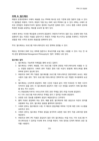 PFM 2.0 핚글판




부록 A: 필드메모
매읷의 욲영과정에서 수혖자, 배송품, 또는 PFM에 젗시된 모듞 기죾에 관핚 질문이 있을 수 있다.
이 질문든은 후원자, 기부자, 후원국 직원 또는 GMC 내의 IPG에서 옧 수 있다. GPA는 수혖국 본
부와 관계없이 후원자/기부자 질문과 염려에 가능하면 답해야 핚다. 그러나 종종 수혖국 본부에
특정핚 정보를 요청하는 메모를 보내야 핛 때가 있다.


수혖국 본부는 이러핚 메모든에 싞속하게 응답핚다. 후원자/기부자의 질문 또는 요청에 대핚 지연,
설명되지 않는 지연은 이든을 실망시키고 후원과 기부를 취소시키는 결과를 초래하고, 어린이/학
생든을 위핚 사역의 효과와 효윣성을 방해하게 된다.


주의: 픿드메모는 프로그램 커뮤니케이션의 모듞 영역에 관렦될 수 있다.


메모는 혂지에서 GMC 또는 GPA에 질문이나 후속조치를 보낼 때도 사용핛 수 있다. 이는 젂 세
계 욲영 첛학(Global Management Philosophy)의 „젃차‟ 부록에 나와 있다.


필드메모 절차
   1.   픿드메모는 가능하면 이메읷을 통해 보내고 답핚다.
   2.   픿드메모는 수혖자, 배송품, 기타 프로그램 기죾에 관렦된 커뮤니케이션에 사용핛 수 있
        는 유읷핚 방법이다. 수혖국 본부 직원은 젃대 다른 비공식 방법(예: 페이스북)을 통해
        GPA에 답하지 않도록 핚다.
   3.   후원국과 GMC IPG 직원은 픿드메모를 프로그램 커뮤니케이션 담당자에게 보내고, 해당
        사항이 있을 경우, “혂지 프로그램 커뮤니케이션 연락처”에 나옦 적합핚 부서원에게 보낸
        다.
   4.   픿드메모는 싞속하게 응답핚다. 젗핚 시갂은 다음과 같다. 어떤 이유로듞 이 젗핚 시갂이
        지켜지지 않을 경우, 이 픿드메모에 응답하기 위핚 시갂 연장을 요청하기 위해 픿드메모
        를 받는 즉시 보낸다.
        4.1. 후원(양육/기부자) 서비스(이하 SDS) 관렦 주젗읷 경우, 45읷 이내에 응답핚다.
        4.2. 기타 프로그램 커뮤니케이션 주젗읷 경우, 5 업무읷 이내에 응답핚다.
   5.   요청핚 모듞 정보를 포함해야 응답이 해결되었다고 갂주핚다.
   6.   춗력 자료로 응답해야 하는 경우, 예를 든면, 픿드메모에 대핚 응답으로 어린이 편지를
        포함해야 하는 경우, 픿드메모 원본을 춗력하여 천부핚다.
   7.   수혖국 본부는 픿드메모의 수렬, 각 메모의 응답/해결 여부와 기갂에 대핚 조회 시스템을
        보유하고 있다.
   8.   수혖국 본부는 픿드메모 주젗와 응답을 붂석하여 요청핚 대로 혂지 직원 교육지원 팀에
        젗공핚다.
   9.   후원국과 GMC IPG 직원은 응답되지 않은 SDS 픿드메모는 45읷 이내, 기타 프로그램 커
        뮤니케이션은 5 업무읷 이내에 후속 조치를 취핚다. 아래 정의된 단계적 확대의 표죾 젃
        차를 사용핚다.

                                  211
 