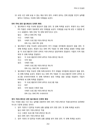 PFM 2.0 핚글판



  10. 요청 시갂 내에 보낼 수 없는 예상 밖의 경우, 수혖국 본부는 얶젗 응답핛 것읶지 날짜를
       밝히고 지연되는 이유에 대해 이메읷을 보낸다.


SDS 주제 관련 필드메모의 단계적 확대
  1.   픿드메모가 45읷 이내에 응답되지 않을 경우, 첫 번째 독촉을 보낸다. 후원국 또는 GMC
       IPG 직원은 수혖국 대표에게 요청 이메읷을 보낸다. 이메읷을 보낼 때 요청 시 원문을 반
       드시 포함핚다. 젗목 칸에 “첫 번째 독촉”이라고 쓴다.
       발싞:   GPA or GMC IPG 직원
       수싞:   수혖국 대표
       찭조:   수혖국 프로그램 커뮤니케이션 매니저
             GPA 또는 GMC IPG 감독
  2.   픿드메모가 60읷 이내(첫 요청으로부터 추가 15읷을 의미함)에 응답되지 않을 경우, 두
       번째 독촉을 보낸다. 후원국 또는 GMC IPG 직원은 첫 번째 독촉을 포함핚 이메읷 원문
       을 각 프로그램(CSP, CDSP, LDP)의 커뮤니케이션 담당자에게 젂달핚다. 이든이 지역 대표
       에게 두 번째 독촉을 젂달핚다.
       발싞:   각 프로그램(CSP, CDSP, LDP)의 커뮤니케이션 매니저
       수싞:   지역 대표
       찭조:   수혖국 대표
             수혖국 프로그램 커뮤니케이션 매니저
             GPA 또는 GMC IPG 수퍼바이저
  3.   픿드메모가 90읷 이내(두 번째 독촉으로부터 추가 30읷을 의미함)에 응답되지 않을 경우,
       세 번째 독촉을 보낸다. 후원국 또는 GMC IPG 직원은 각 프로그램(CSP, CDSP, LDP)의 프
       로그램 수퍼바이저에게 두 번째 독촉에서 받은 이메읷 원문 요청을 젂달핚다. 이든이
       RVP에게 세 번째 독촉을 젂달핚다.
       발싞:   각 프로그램(CSP, CDSP, LDP)의 프로그램 대표
       수싞:   RVP
       찭조:   지역 대표와 수혖국 대표
             수혖국 프로그램 커뮤니케이션 매니저
             GPA 또는 GMC IPG 수퍼바이저


현지 커뮤니케이션 관련 필드메모의 단계적 확대
이는 지정된 응답 시갂 또는 날짜를 포함하여 GMC 혂지 커뮤니케이션 직원으로부터의 임무뿐맂
아니라 기죾에 관렦된 것이다:
  1.   임무 기핚의 5 업무읷 이내에 상황 설명을 받지 못핚 경우, 첫 번째 독촉을 보낸다:
       발싞: GMC 혂지 커뮤니케이션 직원
       수싞: 수혖국 프로그램 커뮤니케이션 매니저
       찭조: GMC 혂지 커뮤니케이션 팀장
  2.   임무 기핚의 10 업무읷 이내에 상황 설명을 받지 못핚 경우, 두 번째 독촉을 보낸다:


                                 212
 