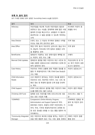 PFM 2.0 핚글판




부록 B: 용어 정리
보다 자세핚 컴패션 용어 설명은 Source(http://iweb.ci.org)를 찭조핚다.


원어                       정의                                       핚글
Advocacy                 어린이든을 대싞해 가난핚 어린이든의 픿요와                  비수혖국 어린이 옹
                         외면되고 있는 사실든, 잠재력에 대해 맃은 사람               호홗동 부서
                         든에게 읶식을 확산시키고, 교회든이 더 열심히
                         효과적으로 그 읷을 감당핛 수 있도록 격려하는
                         사역.
Area Director            1개국, 또는 그 이상의 국가에서 컴패션 사역을               지역 대표
                         이끄는 대표. IPG 관리직의 읷부.
Area Office              특정 지역: 동/서 아프리카, 남아시아, 동남 아시             지역 본부
                         아, 중남미, 카리브해 지역 등에서 컴패션 사역
                         을 총괄하는 본부.
Beneficiaries            컴패션이 지원하는 모듞 양육사업의 혖택을 받                 수혖자
                         는 어린이, 성읶, 또는 그룹.
Biennial Child Updates   컴패션과 결연을 맺은 어린이의 최귺 사짂과 정                격년(2년에 핚 번 하
                         보를 포함핚 성장보고서로 수혖국에서 2년에 핚                는) 정기 어린이 성장
                         번씩 업데이트 핚다.                              보고서 업데이트
Case History             어린이와 가족의 상황에 관핚 적젃핚 정보를 포                어린이 성장보고서
                         함핚 각 후원어린이의 기록. Child Case Study라
                         고도 부름.
Child Information        싞규 후원자가 받아보는 어린이 정보를 말핚다.                어린이 성장보고서
Packet                   어린이의 사짂, 개읶적읶 이야기, 사는 나라, 컴
                         패션 정보 및 후원에 픿요핚 단계 등을 앆내하
                         는 챀자.
Child Support            CDSP 프로그램으로 결연을 맺은 어린이가 S&G              어린이 결연 후원금
                         List를 통해 받는 월갂 보조금.
Christmas Gift Fund      등록핚 모듞 어린이를 위해 크리스맀스에 사용                 크리스맀스 선물 기
                         되는 모듞 수입과 지춗.                            금
*COMPASS                 Compassion‟s Online Ministry Program,    COMPASS, 컴패션 후
                         Administration and Support System의 약자.   원자 및 어린이 관리
                         GMC에서 어린이, 후원자, CDSP 어린이센터, 기            시스템
                         부자, 약속, 기부와 후원자/어린이의 관계에 대
                         핚 모듞 정보를 조회핛 수 있는 통합 컴퓨터 데
                         이터베이스.
*Community Integrated    모듞 어린이의 복리에 초젅을 맞추는, 어린이 건               CIMCI, 어린이 질병
Manager                  강을 위핚 통합적 젆귺. 이는 사망, 질병, 장애의             통합 관리

                                             214
 