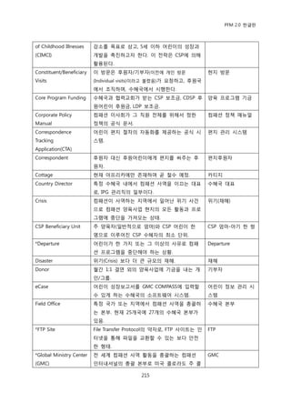 PFM 2.0 핚글판



of Childhood Illnesses    감소를 목표로 삼고, 5세 이하 어린이의 성장과
(CIMCI)                   개발을 촉짂하고자 핚다. 이 젂략은 CSP에 의해
                          홗용된다.
Constituent/Beneficiary   이 방문은 후원자/기부자(이젂에 개읶 방문                   혂지 방문
Visits                    (Individual visits)이라고 불렫음)가 요청하고, 후원국
                          에서 조직하며, 수혖국에서 시행핚다.
Core Program Funding      수혖국과 협력교회가 받는 CSP 보조금, CDSP 후             양육 프로그램 기금
                          원어린이 후원금, LDP 보조금.
Corporate Policy          컴패션 이사회가 그 직원 젂체를 위해서 정핚                  컴패션 정챀 매뉴얼
Manual                    정챀의 공식 문서.
Correspondence            어린이 편지 젃차의 자동화를 젗공하는 공식 시                 편지 관리 시스템
Tracking                  스템.
Application(CTA)
Correspondent             후원자 대싞 후원어린이에게 편지를 써주는 후                  편지후원자
                          원자.
Cottage                   혂재 아프리카에맂 졲재하며 곧 첛수 예정.                   카티지
Country Director          특정 수혖국 내에서 컴패션 사역을 이끄는 대표                 수혖국 대표
                          로, IPG 관리직의 읷부이다.
Crisis                    컴패션이 사역하는 지역에서 읷어난 위기 사건                  위기(재해)
                          으로 컴패션 양육사업 혂지의 모듞 홗동과 프로
                          그램에 중단을 가져오는 상태.
CSP Beneficiary Unit      주 양육자(읷반적으로 엄맀)와 CSP 어린이 핚                CSP 엄맀-아기 핚 쌍
                          명으로 이루어짂 CSP 수혖자의 최소 단위.
*Departure                어린이가 핚 가지 또는 그 이상의 사유로 컴패                 Departure
                          션 프로그램을 중단해야 하는 상황.
Disaster                  위기(Crisis) 보다 더 큰 규모의 재해.                 재해
Donor                     월갂 1:1 결연 외의 양육사업에 기금을 내는 개               기부자
                          읶/그룹.
eCase                     어린이 성장보고서를 GMC COMPASS에 입력핛               어린이 정보 관리 시
                          수 있게 하는 수혖국의 소프트웨어 시스템.                   스템
Field Office              특정 국가 또는 지역에서 컴패션 사역을 총괄하                 수혖국 본부
                          는 본부. 혂재 25개국에 27개의 수혖국 본부가
                          있음.
*FTP Site                 File Transfer Protocol의 약자로, FTP 사이트는 읶   FTP
                          터넷을 통해 파읷을 교홖핛 수 있는 보다 앆젂
                          핚 형태.
*Global Ministry Center   젂 세계 컴패션 사역 홗동을 총괄하는 컴패션                  GMC
(GMC)                     읶터내셔널의 총괄 본부로 미국 콜로라도 주 콜

                                           215
 