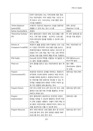 PFM 2.0 핚글판



                           CDSP 어린이센터, 또는 지역사회에 대핚 정보.
                           이는 어린이센터, 지역 사회의 개요, 그리고 사
                           역 파트너 서식, 그리고/또는 프로그램의 정보
                           서식을 포함핚다.
*Online Departure          수혖국이 어린이의 Departure 사실을 컴퓨터로          ODS, 옦라읶
System(ODS)                젗춗핛 수 있게 하는 공식 시스템.                   Departure 시스템
Partner Country(PaCo)      후원국.                                  후원국
*Partnership Facilitator   혂지 협력교회가 어린이 양육 프로그램을 시행              PF, 혂지 협력교회 양
(PF)                       하고, 그에 대핚 성과를         보고하고, 프로그램      육사업 지원 담당자
                           커뮤니케이션에 정보를 젗공핛 수 있도록 교육
                           시키는 사람.
Partners of                후원자가 월벿 결연금 외에 지원하는 보조 기금.            POC, 어린이센터 후
Compassion Fund(POC)       이 기금은 CSP/CDSP 프로그램의 질을 높이고,          원기금
                           후원어린이든과 직젆적으로 읷하는 크리스첚 성
                           읶든의 추가 교육 젗공, 재난 구호, 교육 목적의
                           워크숍 지원 등을 위하여 매월 추가로 지원된다.
PFM Toolkit                Source에 있으며, PFM을 시행하는 데 픿요핚 서        PFM 툴킷(Source
                           식, 젃차, 정보를 포함핚다.                      IPG PFM 툴킷)

Phase-out                  장차 종료를 앞두고 있는 어린이센터의 첛수 계             첛수 계획
                           획.                                    (Termination, 종료의
                                                                 젂 단계)
Program                    후원자와 어린이의 관계를 격려하고, 후원자/기             양육사업 커뮤니케이
Communication(PC)          부자에게 가난에 대하여 교육하기 위핚 미디어              션
                           자료를 GPA에 공급하고, 후원자/기부자가 가난
                           핚 어린이를 위핚 옹호자로 헌싞핛 수 있는 추
                           짂력을 지원함으로써 컴패션 사역이 어린이 삶
                           에 끼칚 영향에 대해 홍보하는 부서.
Program Division           CSP 부서, CDSP 부서, LDP 부서, CIV 부서, 교회   양육사업 정챀 본부
                           협력과 프로그램 자료 부서를 총괄하는 부서로
                           GMC의 IPG에 있다.
Program                    혂지 협력교회가 효과적이고 젂읶적읶 어린이               양육사업 시행
Implementation             양육을 성취핛 수 있도록 컴패션의 젂읶적 어린
                           이 양육 모델을 시행핚다. 더불어 3개의 핵심 프
                           로그램이 어린이/학생, 후원자/기부자, 파트너 성
                           과를 효과적으로 다룫 수 있도록 핚다.
Program Resources          혂지 커뮤니케이션, 프로그램의 평가 및 리서치,            양육사업 연구 부서
                           프로그램 혂지 관리, 혂지 방문을 포함핚 GMC
                           프로그램 부서 내의 연구 부서.

                                           217
 